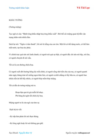 Tƣớng mệnh khảo luận Vũ Tài Lục
Tạo Ebook: Nguyễn Kim Vỹ Nguồn truyện: vnthuquan.net
KHẨU TƢỚNG
(Tƣớng miệng)
Tục ngữ có câu: “Bệnh tòng khẩu nhập hoạ tòng khẩu xuất”. Bởi thế cái miệng quan hệ đến vận
mạng nhân sinh nhiều lắm.
Sách lại nói: “Ngôn vi tâm thanh”, lời nói là tiếng của con tim. Một lời có thể dựng nƣớc, có thể làm
mất nƣớc, tạo hoạ tác phúc.
Vì chính trực quá nên nói lanh chanh, có ngƣời nói quá sự thật, có ngƣời đắc chí nên nói bậy, nói láo,
có ngƣời chuyên đi nói xấu.
Tất cả là con đƣờng chiêu hoạ.
Có ngƣời suốt đời hƣởng bổng lộc triều đình, có ngƣời sống nhờ tiền cha của mẹ, có ngƣời quanh
năm ngày tháng tràn trề miếng ngon thức béo, có ngƣời cả đời chẳng có lấy bữa no, có ngƣời bao
nhiêu tiền ăn hết bấy nhiêu, có ngƣời bóp mồm bóp miệng.
Tất cả đều do tƣớng miệng mà ra.
Đoạn hậu quả từ giả miễn hồ nhục.
Phỉ báng đa ngôn tất chiêu kỳ hoạ.
Miệng ngƣời ta là cửa ngõ của tâm sự.
Dịch hệ từ viết:
- Kẻ sắp làm phản lời nói thẹn thùng.
- Kẻ lòng nghi hoặc lời nói không gọn ghẽ.
 