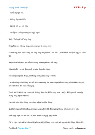 Tƣớng mệnh khảo luận Vũ Tài Lục
Tạo Ebook: Nguyễn Kim Vỹ Nguồn truyện: vnthuquan.net
- Kẻ tốt bụng ít nói.
- Kẻ hấp tấp nói nhiều.
- Kẻ thất tiết hay nói liều.
- Kẻ sắp vu khống thƣờng nói ngọt ngào.
Sách “Tƣớng Kinh” dạy rằng:
Hoạ phúc gốc ở trong lòng, vinh nhục do từ miệng lƣỡi.
Đoan trang phúc hậu, không nói lung tung là ngƣời có khẩu đức. Ƣa chửi bới, phá phách gọi là khẩu
tặc.
Nay nói thế này mai nói thế khác đúng phƣờng xảo trá bất công.
Vừa nói nhỏ vừa cúi đầu chính kẻ gian tham âm hiểm.
Nói oang oang mặt đỏ dừ, anh hùng nhƣng hữu dũng vô mƣu.
Lúc nào cũng tỏ ra không sợ chết trên cửa miệng, lúc nào cũng muốn nói rằng mình là kẻ trung tín,
lâm sự là biến đổi phản trắc ngay.
Thích nói lời khinh bạc chua chát thƣờng đoản thọ, khốn cùng hoặc cô độc. Thông minh nhƣ vậy
chẳng bằng ngu si an lành.
Ƣa tranh luận, hiếu thắng với cãi cọ, vận trình khó thông.
Quá kiêu ngạo chỉ khoe hay, khoe giỏi, sự nghiệp bắt đầu ngừng không tiến thêm đƣợc nữa.
Suốt ngày ngồi chê bai nói xấu, tính mệnh luôn gặp nguy hiểm.
Cái gì cũng cƣời, cái gì cũng chửi vô mục đích, không xem trƣớc xét sau, cả đời chẳng thành việc.
 