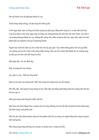 Tƣớng mệnh khảo luận Vũ Tài Lục
Tạo Ebook: Nguyễn Kim Vỹ Nguồn truyện: vnthuquan.net
Phì mã khinh cừu do phƣơng thành tứ vực.
Xuất tƣớng nhập tƣớng, cái đại dung hồ nhất quyền.
Cƣỡi ngựa đẹp, mặc áo lông cừu biểu tƣợng của phú quý, đồng thời cũng là ý vị nho nhã anh hào.
Loại trọc phú có thể cƣỡi ngựa mặc áo lông cừu nhƣng không thể anh hào nho nhã. Đƣợc vậy nhờ ở
cái miệng phƣơng thành tứ vực. Miệng đã vuông vắn, nhân trung lại dài sâu, cằm chắc chắn, hai bên
pháp lệnh oai nghiêm mới gọi là phƣơng thành.
Ngƣời nào nuốt nổi nắm tay há ra thật lớn, thu lại gọn ghẽ. Tuy nhiên không phải cho lọt quả đấm
vào miệng mà tự cho mình xuất tƣớng nhập tƣớng. Nếu các bộ vị khác bất thành thì cái miệng rộng
ấy bất quá chỉ làm anh thổi ống loa thôi.
Môi phải dầy. Ăn nói đĩnh đạc.
Đây là tƣớng tốt của miệng.
Tục ngữ có câu: “Môi hở răng lạnh”.
Môi là cửa ngõ của miệng lƣỡi. Môi xấu tƣớng thì miệng làm sao tốt tƣớng?
Môi đầy đặn, tính ngƣời trung lƣơng trí tuệ. Đầy đặn chớ đừng phù thũng nhƣ hai miếng thịt trâu bò,
thô tục ngu si.
Môi quá mỏng lạnh lùng tàn nhẫn, dối trá.
Môi trên môi dƣới bằng nhau và phải che kín răng. Không che kín tất tiền tài phá hao khó dành dụm,
dễ chiêu hung sinh phiền não.
Môi rất cần màu hồng nhuận sáng nói lên phẩm cách tốt, tự trọng, tín nghĩa đồng thời cũng là ngƣời
biết hƣởng thụ.
Môi hồng răng trắng thƣờng nói chuyện có duyên nên vợ đẹp mà hiền.
 