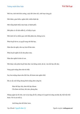 Tƣớng mệnh khảo luận Vũ Tài Lục
Tạo Ebook: Nguyễn Kim Vỹ Nguồn truyện: vnthuquan.net
Môi tím, tình tình kiên cƣờng, cuộc đời chìm nổi, sinh hoạt sóng gió.
Môi thâm, gian hiểm, nghèo khổ, nhiều bệnh tật.
Môi trắng bệnh thiếu máu hoặc có bệnh phổi.
Môi phải có vết nếu nhẵn lỳ, số kiếp cô quả.
Môi dƣới trề ra nhiều quá, tinh thần phân tán, không tự tin.
Phún huyết dƣ tƣ, tự quyết nang nhi bần bạc,
Hàm đan đa nghệ, nhƣ suy hoả dĩ hàn toàn.
Phún huyết nghĩa là đỏ nhƣ phun máu.
Hàm đan nghĩa là nhƣ tô son.
Môi đƣợc mầu phún huyết hàm đan vừa thông minh, đa tài, vừa tiền bạc dồi dào.
Nang quát miệng dúm nhƣ túi thắt.
Suy hoả miệng chụm nhƣ thổi lửa, tất hoàn toàn nghèo khổ.
Dù có sắc môi hồng nhƣng hình miệng dúm cũng bỏ.
Hàm thế dục tiểu, khai thế dục khoan.
Cẩu tham mã thoả, thứ sàm, phong đan.
Miệng ngậm lại thì nhỏ, mở ra lại rộng rất tốt, chứng tỏ là ngƣời tài năng mà đức độ, biết tiến biết
thoái. Nó là cái triết lý.
Anh hùng nhƣ thể khúc lƣơn.
 
