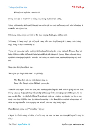 Tƣớng mệnh khảo luận Vũ Tài Lục
Tạo Ebook: Nguyễn Kim Vỹ Nguồn truyện: vnthuquan.net
Khi cuộn thì ngắn lúc vƣơn thì dài.
Miệng nhọn dài ra phía trƣớc là miệng chó, miệng dê, tham lam lợi kỷ.
Miệng môi thật dầy, không có khía môi, mở miệng dãi hay chảy xuống mép, môi luôn luôn động là
mã khẩu, bần tiện cơ hàn.
Môi mỏng miệng nhọn, nói lí nhí là thử khẩu (miệng chuột), giảo trá hay nịnh.
Môi mỏng là không có gờ, góc miệng trễ xuống, cằm lẹm, răng lộ ra ngoài là phong khẩu (miệng
ong), tƣớng cô độc, hình thê hại tử.
Tƣớng nói khoác, đại ngôn, mƣời voi không đƣợc bát nƣớc sáo, cố tạo hƣ thanh để mong thực lợi
hoặc vì bất tài mà lại nhiều tự ái, hoặc bởi nói khoác đã thành tính, thƣờng thấy ở trên mặt những
ngƣời có cái miệng rộng hoác, nằm chơ chơ không thu nhỏ lại đƣợc, mở hay khép cũng một hình
thù.
Nhân luận đại thống phú có câu:
“Đại ngôn quả tín giả sƣớc lƣợc” là nghĩa vậy.
Nhƣ điểu chuỷ giả, cao nhân đa nan cộng sử.
Đồng kiếm đàn giả nghĩa sĩ khả dữ giao quyến.
Nhƣ điểu chuỷ nghĩa là nhƣ mỏ chim, môi trên rộng đè xuống môi dƣới nhọn ra giống mỏ con chim.
Miệng kiểu này thuộc dị tƣớng. Nếu các bộ vị khác đẹp tốt thì cái miệng quý bất khả ngôn. Trí tuệ
cực cao, kín đáo, vui giận buồn không lộ ra nét mặt, nhẫn nại vô cùng, quyết đoán, chí lớn có khả
năng vƣợt sóng gió khốn cùng lập thành công nghiệp vĩ đại. Tuy nhiên, ngƣời có tƣớng miệng mỏ
chim thƣờng tàn nhẫn, tham vọng đặt lên trên hết, cho nên vong ân bội nghĩa.
Phạm Lãi xem tƣớng Việt Vƣơng Câu Tiễn nói:
- Ngƣời ấy cổ dài, miệng mỏ chim, có thể ở cùng với nhau khi hoạn nạn nhƣng không thể ở cùng lúc
đắc ý.
 