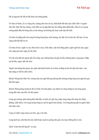 Tƣớng mệnh khảo luận Vũ Tài Lục
Tạo Ebook: Nguyễn Kim Vỹ Nguồn truyện: vnthuquan.net
Đó là nguyên tắc bất di bất dịch của tƣớng pháp.
Cổ nhƣ cổ bình, cổ vò, bụng lớn, miệng nhỏ nên cổ rụt, nhất định bần hàn yểu chiết. Bởi vì ngƣời
nhƣ thế, thân thể bạc nhƣợc, tinh thần uỷ mị gặp đâu hay đó chẳng dám phấn đấu. Nếu có ai cƣơng
cƣờng phấn đấu thì hùng tâm có dƣ nhƣng sức không đủ chƣa xuất trận đã chết.
Cổ nhƣ cổ ngỗng dài mà cong là tƣớng hung bạo, kiêu hoàng, lúc đắc chí ƣa tàn sát, thế nào về sau
cũng chết bất đắc kỳ tử.
Cổ nhƣ cổ heo, ngắn và rụt, tham lam ô trọc, hiếu dâm, mặt mũi đáng ghét, ngôn ngữ lộn xộn, ngày
nào mập quá mức ngày ấy tất chết.
Cổ cần tròn đầy dù ngƣời gầy ốm cũng vậy, không đƣợc lộ gân lộ hầu, không đƣợc cong queo. Mập
mà lộ hầu, ngày chết rất sớm.
Ngƣời nào đang làm quan, lúc ngồi mặt buồn buồn cổ cứ đƣa ra đằng trƣớc thì sắp mất chức, vận
hạn nặng có thể bị chết chém.
Khoái Thông bảo Hàn Tín, tƣớng mặt của ngài bất quá phong hầu nhƣng tƣớng lƣng của ngài thì quý
bất khả ngôn.
Khoái Thông dùng tƣớng lý để xui Hàn Tín làm phản, tuy nhiên nó cũng chứng tỏ cái lƣng quan
trọng đến mức nào đối với đời ngƣời.
Lƣng quý tƣớng, phú tƣớng phải thật đầy và kiên cố, gầy hay mập, lƣng cũng cần rộng rãi, bằng
phẳng, chắc khoẻ. Cái lƣng mỏng trông èo uột là ngƣời nhu nhƣợc. Cái lƣng phong hậu là ngƣời dám
làm dám chịu.
Lƣng có rãnh, lƣng còng con tôm, ngu si bỉ tiện.
Lƣng lệch lẹo, nhỏ bản thì yểu chiết hoặc tuyệt tự giống nhƣ gốc cây mục không thể ra trái.
Sách “Linh Sơn Bí Quyết” có câu:
 