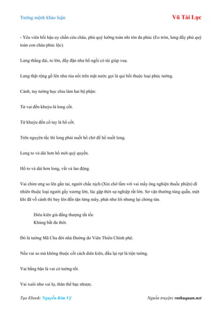 Tƣớng mệnh khảo luận Vũ Tài Lục
Tạo Ebook: Nguyễn Kim Vỹ Nguồn truyện: vnthuquan.net
- Yêu viên bối hậu uy chấn cửu châu, phú quý lƣỡng toàn nhi tôn đa phúc (Eo tròn, lƣng đầy phú quý
toàn con cháu phúc lộc).
Lƣng thẳng dài, to lớn, đầy đặn nhƣ hổ ngồi có tài giúp vua.
Lƣng thật rộng gồ lên nhƣ rùa nổi trên mặt nƣớc gọi là qui bối thuộc loại phúc tƣớng.
Cánh, tay tƣớng học chia làm hai bộ phận:
Từ vai đến khuỷu là long cốt.
Từ khuỷu đến cổ tay là hổ cốt.
Trên nguyên tắc thì long phải nuốt hổ chớ để hổ nuốt long.
Long to và dài hơn hổ mới quý quyền.
Hổ to và dài hơn long, vất vả lao động.
Vai chim ƣng so lên gần tai, ngƣời chắc nịch (Xin chớ lầm với vai mấy ông nghiện thuốc phiện) dĩ
nhiên thuộc loại ngƣời gầy xƣơng lớn, lúc gặp thời sự nghiệp rất lớn. Sơ vận thƣờng túng quẫn, một
khi đã vỗ cánh thì bay lên đến tận từng mây, phát nhƣ lôi nhƣng lại chóng tàn.
Diêu kiên giả đằng thƣợng tất tốc
Khủng bất đa thời.
Đó là tƣớng Mã Chu đời nhà Đƣờng do Viên Thiên Chính phê.
Nếu vai so mà không thuộc cốt cách diên kiên, đầu lại rụt là tiện tƣớng.
Vai bằng bặn là vai có tƣớng tốt.
Vai xuôi nhƣ vai lọ, thân thể bạc nhƣợc.
 