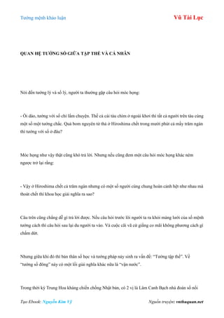 Tƣớng mệnh khảo luận Vũ Tài Lục
Tạo Ebook: Nguyễn Kim Vỹ Nguồn truyện: vnthuquan.net
QUAN HỆ TƢỚNG SỐ GIỮA TẬP THỂ VÀ CÁ NHÂN
Nói đến tƣớng lý và số lý, ngƣời ta thƣờng gặp câu hỏi móc họng:
- Ối dào, tƣớng với số chỉ lắm chuyện. Thế cả cái tàu chìm ở ngoài khơi thì tất cả ngƣời trên tàu cùng
một số một tƣớng chắc. Quả bom nguyên tử thả ở Hiroshima chết trong mƣời phút cả mấy trăm ngàn
thì tƣớng với số ở đâu?
Móc họng nhƣ vậy thật cũng khó trả lời. Nhƣng nếu cũng đem một câu hỏi móc họng khác ném
ngƣợc trở lại rằng:
- Vậy ở Hiroshima chết cả trăm ngàn nhƣng có một số ngƣời cùng chung hoàn cảnh hệt nhƣ nhau mà
thoát chết thì khoa học giải nghĩa ra sao?
Câu trên cũng chẳng dễ gì trả lời đƣợc. Nếu câu hỏi trƣớc lôi ngƣời ta ra khỏi màng lƣới của số mệnh
tƣớng cách thì câu hỏi sau lại du ngƣời ta vào. Và cuộc cãi vã cứ giằng co mãi không phƣơng cách gì
chấm dứt.
Nhƣng giữa khi đó thì bản thân số học và tƣớng pháp nảy sinh ra vấn đề: “Tƣớng tập thể”. Về
“tƣớng số đông” này có một lối giải nghĩa khác nữa là “vận nƣớc”.
Trong thời kỳ Trung Hoa kháng chiến chống Nhật bản, có 2 vị là Lâm Canh Bạch nhà đoán số nổi
 