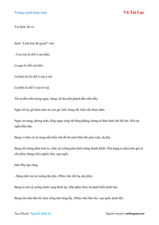 Tƣớng mệnh khảo luận Vũ Tài Lục
Tạo Ebook: Nguyễn Kim Vỹ Nguồn truyện: vnthuquan.net
Vai lệch vất vả.
Sách “Linh Sơn Bí quyết” viết:
- Con tim là chỗ ở của thần.
Lá gan là chỗ của hồn.
Lá lách (tì) là chỗ ở của ý chí.
Lá phổi là chỗ ở của trí tuệ.
Tất cả đều nằm trong ngực, bụng, tài hoa khí phách đều nằm đấy.
Ngực tối kỵ gồ nhọn nhƣ ức con gà, lƣời, hung dữ, hiếu sắc tham dâm.
Ngực nở nang, phong mãn, lồng ngực rộng rãi bằng phẳng chứng tỏ đảm thức khí độ lớn. Nếu óp
ngắn bần tiện.
Bụng ví nhƣ cái lò nung nấu biến chế đồ ăn nuôi thân thể gồm ruột, dạ dày.
Bụng tốt tƣớng phải tròn to, chắc xệ xuống phía dƣới trông thanh khiết. Nếu bụng to phía trên gọi là
cẩu phúc (bụng chó) nghèo hèn, ngu ngốc.
Hứa Phụ dạy rằng:
- Bụng nhỏ mà xệ xuống đại phú. (Phúc tiểu nhi hạ, đại phú).
Bụng to mà xệ xuống danh vang thiên hạ. (Đại phúc thuỳ hạ danh biến thiên hạ).
Bụng lớn nhƣ đàn bà chửa tiếng tăm lừng lẫy. (Phúc nhƣ bão nhi, vạn quốc danh đề).
 