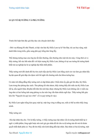 Tƣớng mệnh khảo luận Vũ Tài Lục
Tạo Ebook: Nguyễn Kim Vỹ Nguồn truyện: vnthuquan.net
LUẬN VỀ DỊ TƢỚNG VÀ PHÁ TƢỚNG
Trƣớc khi luận bàn độc giả hãy đọc câu chuyện dƣới đây:
- Đời vua Khang Hi nhà Thanh, có đại văn hào Kỷ Hiểu Lam tự là Văn Đạt, tài cao học rộng, một
danh thần trong triều, giầu sang phú quý tiếng tăm lừng lẫy.
Thế nhƣng tƣớng mạo của ông lại rất tầm thƣờng, tầm thƣờng nhƣ một tên ăn mày. Cùng thời có vị
thầy tƣớng, hết sức bất mãn đối với hiện tƣợng Kỷ Hiểu Lam, không rõ tại sao tƣớng thì tƣớng hành
khất mà sự nghiệp lại là sự nghiệp đại thần nhất phẩm.
Thầy tƣớng mới đổi danh đổi họ tìm cách tiếp cận Kỷ Hiểu Lam bằng cách xin vào làm gia nhân hầu
hạ đại quan để gỉải đáp cho đựơc mối hồ nghi rất chƣớng mắt cho khoa tƣớng học.
Cả năm trời đằng đẵng thầy tƣớng mới có dịp khám phá. Chiều hôm ấy gần giờ lên đèn, Kỷ Hiểu
Lam trong thƣ phòng đọc sách. Thƣ phòng tối nhá nhem, thầy tƣớng thấy đôi mắt của Kỷ Hiểu Lam
rất lạ, nếu ngƣời khác đã phải đốt đèn lên mới đọc đƣợc nhƣng Kỷ Hiểu Lam không cần vì mắt của
ông nhƣ có hai luồng ánh sáng phóng ra cho nên ông vẫn thản nhiên ngồi đọc. Thầy tƣớng bất giác
kêu lên “Nguyên lai quý tại ƣ thử”. (À ra quý tƣớng là vậy).
Kỷ Hiểu Lam nghe tiếng kêu quay mặt lại, mặt ông vòng ra đằng sau, mắt có thể tự nhìn thấy lƣng
mình.
Thầy tƣớng nói:
-Xin đại nhân tha cho. Tôi là thầy tƣớng, vì thấy tƣớng mạo đại nhân vốn là tƣớng hành khất lại ở
ngôi vị nhất phẩm, lòng nghi hoặc nên mới giả gia nhân để dò cho ra dị tƣớng nào đó mà tôi đoán
quyết nhất định phải có. Nay đã tìm thấy nên kinh động đến đại nhân. Đại nhân có hai dị tƣớng, một
 