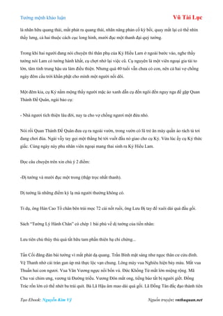 Tƣớng mệnh khảo luận Vũ Tài Lục
Tạo Ebook: Nguyễn Kim Vỹ Nguồn truyện: vnthuquan.net
là nhãn hữu quang thái, mắt phát ra quang thái, nhãn năng phản cố kỳ bối, quay mắt lại có thể nhìn
thấy lƣng, cả hai thuộc cách cục long hình, mƣời đục một thanh đại quý tƣớng.
Trong khi hai ngƣời đang nói chuyện thì thân phụ của Kỷ Hiểu Lam ở ngoài bƣớc vào, nghe thầy
tƣớng nói Lam có tƣớng hành khất, cụ chợt nhớ lại việc cũ. Cụ nguyên là một viên ngoại gia tài to
lớn, tâm tính trung hậu ƣa làm điều thiện. Nhƣng quá 40 tuổi vẫn chƣa có con, nên cả hai vợ chồng
ngày đêm cầu trời khẩn phật cho mình một ngƣời nối dõi.
Một đêm kia, cụ Kỷ nằm mộng thấy ngƣời mặc áo xanh dẫn cụ đến ngôi đền nguy nga để gặp Quan
Thánh Đế Quân, ngài bảo cụ:
- Nhà ngƣơi tích thiện lâu đời, nay ta cho vợ chồng ngƣơi một đứa nhỏ.
Nói rồi Quan Thánh Đế Quân đƣa cụ ra ngoài vƣờn, trong vƣờn có lũ trẻ ăn mày quần áo rách tả tơi
đang chơi đùa. Ngài vẫy tay gọi một thằng bé tới vuốt đầu nó giao cho cụ Kỷ. Vừa lúc ấy cụ Kỷ thức
giấc. Cùng ngày này phu nhân viên ngoại mang thai sinh ra Kỷ Hiểu Lam.
Đọc câu chuyện trên xin chú ý 2 điểm:
-Dị tƣớng và mƣời đục một trong (thập trọc nhất thanh).
Dị tƣớng là những điểm kỳ lạ mà ngƣời thƣờng không có.
Tỉ dụ, ông Hán Cao Tổ chân bên trái mọc 72 cái nốt ruồi, ông Lƣu Bị tay để xuôi dài quá đầu gối.
Sách “Tƣớng Lý Hành Chân” có chép 1 bài phú về dị tƣớng của tiền nhân:
Lƣu tiên chủ thùy thủ quá tất hữu tam phần thiên hạ chi chứng...
Tần Cối đăng đàn bái tƣớng vì mắt phát dạ quang. Trần Bình mặt sáng nhƣ ngọc thân cƣ cửu đỉnh.
Vệ Thanh nhờ cái trán gan úp mà thực lộc vạn chung. Lông mày vua Nghiêu hiện bảy màu. Mắt vua
Thuấn hai con ngƣơi. Vua Văn Vƣơng ngực nổi bốn vú. Đức Khổng Tử mắt lớn miệng rộng. Mã
Chu vai chim ƣng, vƣơng tá Đƣờng triều. Vƣơng Đôn mắt ong, tiếng báo tất bị ngƣời giết. Đổng
Trác rốn lớn có thể nhét ba trái quít. Bà Lã Hậu âm mao dài quá gối. Lã Đồng Tân đắc đạo thành tiên
 