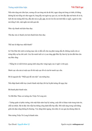 Tƣớng mệnh khảo luận Vũ Tài Lục
Tạo Ebook: Nguyễn Kim Vỹ Nguồn truyện: vnthuquan.net
Nếu trán rộng mà cằm lẹm, xƣơng cốt cao tủng mà da dẻ thô, ngực rộng mà lƣng có rãnh, đi đứng
đƣờng bệ mà tiếng nói nhƣ ngựa hí, lƣng dầy mà ngón tay que củi, tai lớn đầy đặn mà bƣớc đi ẻo lả,
lƣỡi đỏ mà miệng thổi lửa, đầu dài mà eo gẫy gập, ăn nói ôn tồn mà tinh thần si ngốc, ngƣời to lớn
mà tiếng lí nhí, mặt ngắn mà mắt quá dài.
Nhƣ vậy thanh mà kèm theo đục.
Thà đục mà có thanh còn hơn thanh kèm theo đục.
Thế nào là thập trọc nhất thanh?
Lã Văn Đức khi sinh ra tƣớng mạo xấu xí đến nỗi cha mẹ phải mang dấu đi, không muốn cho ai
trông thấy sợ họ chê cƣời. Lúc lên mƣời tuổi có vị cao tăng gặp Đức lấy làm kỳ lạ tìm đến bảo cha
mẹ Đức rằng:
- Thằng bé có mắt lộ kim quang (ánh sáng nhƣ vàng) ngày sau ở ngôi vị tôn quý.
Mƣời cực xấu mà có một cực tốt thì một cực tốt sẽ xóa bỏ mƣời cực xấu.
Đó là nguyên tắc “Nhất quý để cửu tiện” của tƣớng học.
Nếu thập thanh nhất trọc (mƣời thanh một đục) thì lại là phá tƣớng rất nguy hại.
Đã thanh phải thanh toàn.
Tƣ Mã Đức Tháo coi tƣớng cho Triệu Tử Long nói:
- Tƣớng quân có phúc tƣớng, trên mặt hiện năm loại kỳ tƣớng, cuộc đời sẽ đƣợc toàn trung toàn tín,
chết an nhiên. Bộ tứ độc liên tiếp lƣu thông công danh đến bạc đầu. Đôi mắt sáng trong suốt đứng
giữa tên đạn cũng không bị thƣơng. Vóc dáng hiên ngang, hòa nhã, trí cao gan dạ nhƣng nhân từ.
Nhƣ tƣớng Triệu Tử Long là thanh toàn.
 