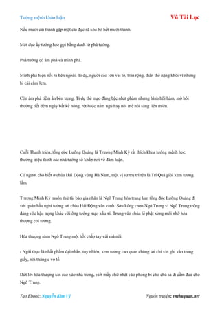 Tƣớng mệnh khảo luận Vũ Tài Lục
Tạo Ebook: Nguyễn Kim Vỹ Nguồn truyện: vnthuquan.net
Nếu mƣời cái thanh gặp một cái đục sẽ xóa bỏ hết mƣời thanh.
Một đục ấy tƣớng học gọi bằng danh từ phá tƣớng.
Phá tƣớng có ám phá và minh phá.
Minh phá hiện nổi ra bên ngoài. Tỉ dụ, ngƣời cao lớn vai to, trán rộng, thân thể nặng khôi vĩ nhƣng
bị cái cằm lẹm.
Còn ám phá tiềm ẩn bên trong. Tỉ dụ thể mạo đáng bậc nhất phẩm nhƣng hình hôi hám, mồ hôi
thƣờng tiết đêm ngày bất kể nóng, rét hoặc nằm ngủ hay nói mê nói sảng liên miên.
Cuối Thanh triều, tổng đốc Lƣỡng Quảng là Trƣơng Minh Kỳ rất thích khoa tƣớng mệnh học,
thƣờng triệu thỉnh các nhà tƣớng số khắp nơi về đàm luận.
Có ngƣời cho biết ở chùa Hải Động vùng Hà Nam, một vị sƣ trụ trì tên là Trí Quả giỏi xem tƣớng
lắm.
Trƣơng Minh Kỳ muốn thử tài bảo gia nhân là Ngô Trung hóa trang làm tổng đốc Lƣỡng Quảng đi
với quân hầu nghi tƣớng tới chùa Hải Động vãn cảnh. Sở dĩ ông chọn Ngô Trung vì Ngô Trung trông
dáng vóc hậu trọng khác với ông tƣớng mạo xấu xí. Trung vào chùa lễ phật xong mới nhờ hòa
thƣợng coi tƣớng.
Hòa thƣợng nhìn Ngô Trung một hồi chắp tay vái mà nói:
- Ngài thực là nhất phẩm đại nhân, tuy nhiên, xem tƣớng cao quan chúng tôi chỉ xin ghi vào trong
giấy, nói thẳng e vô lễ.
Dứt lời hòa thƣợng xin cáo vào nhà trong, viết mấy chữ nhét vào phong bì cho chú sa di cầm đƣa cho
Ngô Trung.
 