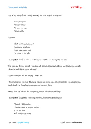 Tƣớng mệnh khảo luận Vũ Tài Lục
Tạo Ebook: Nguyễn Kim Vỹ Nguồn truyện: vnthuquan.net
Ngô Trung mang về cho Trƣơng Minh Kỳ mở ra thì thấy có đề mấy chữ:
Đầu đại vô giốc
Phú đại vô thác
Phi quan phi loạn
Phú gia nô bộc.
Nghĩa là:
Đầu lớn không có góc cạnh
Bụng to mà lùng bùng
Chẳng quan chẳng cách
Chỉ là đầy tớ nhà giầu.
Trƣơng Minh Kỳ vỗ án cƣời ha hả, thầm phục Trí Quả hòa thƣợng thật tinh đời.
Nửa năm sau, Trƣơng Minh Kỳ cải dạng anh lái buôn đến chùa Hải Động nhờ hòa thƣợng xem cho
vận mệnh hanh thông, tƣơng lai ra sao?
Ngắm Trƣơng rất lâu, hòa thƣợng Trí Quả nói:
- Nhìn tƣớng mạo ông toàn thấy ngoại biểu cô hàn nhƣng nghe tiếng ông nói âm vận lại dị thƣờng,
thanh lãng kỳ lạ, ông có tƣớng dung tục mà kèm theo thanh.
- Ông có thể cho tôi xem ám tƣớng để quyết định lời đoán đƣợc không?
Trƣơng Minh Kỳ gật đầu, xem xong ám tƣớng, hòa thƣợng phê vào giấy:
Chu thân cô hàn tướng
Đỗ nội độc hữu tứ phương trường
Vị cực đại thần
Xuất tướng nhập tướng
 