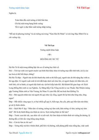 Tƣớng mệnh khảo luận Vũ Tài Lục
Tạo Ebook: Nguyễn Kim Vỹ Nguồn truyện: vnthuquan.net
Nghĩa là:
Toàn thân đều một tƣớng cô khổ bần hàn
Chỉ bộ ruột trong bụng hình vuông
Tất ở ngôi vị đại thần xuất tƣớng nhập tƣớng.
“Đỗ nội tứ phƣơng trƣờng” là cái tƣớng mà trong “Nam Hải Dị Nhân” có nói ông Mạc Đĩnh Chi ỉa
cứt vuông vậy.
Vũ Tài Lục
Tƣớng mệnh khảo luận
- O -
HỎI ÔNG HƢ HƢ TỬ
Hƣ Hƣ Tử là một trong những bậc tôn sƣ về tƣớng học thời cổ.
Hỏi: - Trời tạo sinh con ngƣời muôn vạn hình thái khác nhau từ tƣớng mạo đến tính tình, cái lý của
tạo hoá có thể biết đƣợc chăng?
Hƣ Hƣ Tử đáp: - Ngƣời nào do khí thanh nhẹ sinh ra thì hiền quý, ngƣời nào do khí nặng đục sinh ra
thì ngu độn. Có ngƣời xuất sinh từ trời đất hoặc dƣới mồ chui lên, có ngƣời thuộc cõi thần tiên, cõi
tinh linh, cõi tu hành, có ngƣời đội hình súc vật bởi kiếp luân hồi. Bà Khánh Đô giao hợp với Xích
Long (Rồng Đỏ) sinh ra vua Nghiêu. Ác Đăng thấy Cầu Vồng mà đẻ ra vua Thuấn. Đại Nhiệm mộng
gặp Trƣờng Nhân sinh ra Văn Vƣơng, bà Nhan Vi cảm Hắc Đế mà hoài thai Khổng Tử.
Hỏi: - Bởi nguyên nhân nào mà ngƣời thì quý nhƣ vẩy rồng, ngƣời thì lại hèn nhƣ lông trâu, lông
ngựa?
Đáp: - Đất nhiều vàng ngọc ít, cỏ bụi nhiều gỗ quý ít, hiền ngu, thọ yểu, phú quý bần tiện nào khác
gì cái lý thiên nhiên.
Hỏi: - Sách Ma-Y dạy: “Hữu tâm vô tƣớng, tƣớng tuỳ tâm sinh, hữu tƣớng vô tâm, tƣớng tuỳ tâm
diệt”. Đó là do hành động của thiện ác mà ra. Xem tƣớng thiện ác thế nào?
Đáp: - Trƣớc xem khí sắc, sau nhìn vết và nốt ruồi. Kẻ làm thiện từ thiên đình trở xuống ấn đƣờng, lệ
đƣờng đều có khí sắc vàng hồng sáng nhuận.
Hỏi: - Còn kẻ làm ác thì sao?
Đáp: - Trông thấy trệ khí ở thiên đình, phế khí ở lệ đƣờng, mắt phảng phất màu trắng đục, mặt xanh
 