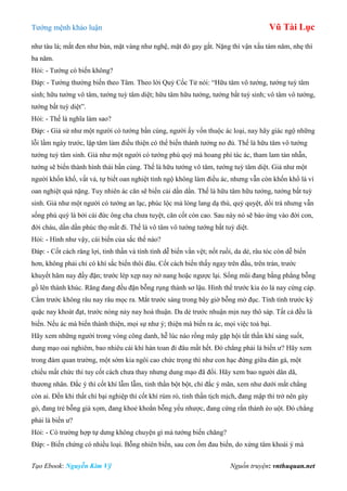 Tƣớng mệnh khảo luận Vũ Tài Lục
Tạo Ebook: Nguyễn Kim Vỹ Nguồn truyện: vnthuquan.net
nhƣ tàu lá; mắt đen nhƣ bùn, mặt vàng nhƣ nghệ, mặt đỏ gay gắt. Nặng thì vận xấu tám năm, nhẹ thì
ba năm.
Hỏi: - Tƣớng có biến không?
Đáp: - Tƣớng thƣờng biến theo Tâm. Theo lời Quỷ Cốc Tử nói: “Hữu tâm vô tƣớng, tƣớng tuỳ tâm
sinh; hữu tƣớng vô tâm, tƣớng tuỳ tâm diệt; hữu tâm hữu tƣớng, tƣớng bất tuỳ sinh; vô tâm vô tƣớng,
tƣớng bất tuỳ diệt”.
Hỏi: - Thế là nghĩa làm sao?
Đáp: - Giả sử nhƣ một ngƣời có tƣớng bần cùng, ngƣời ấy vốn thuộc ác loại, nay hãy giác ngộ những
lỗi lầm ngày trƣớc, lập tâm làm điều thiện có thể biến thành tƣớng no đủ. Thế là hữu tâm vô tƣớng
tƣớng tuỳ tâm sinh. Giả nhƣ một ngƣời có tƣớng phú quý mà hoang phí tác ác, tham lam tàn nhẫn,
tƣớng sẽ biến thành hình thái bần cùng. Thế là hữu tƣớng vô tâm, tƣớng tuỳ tâm diệt. Giả nhƣ một
ngƣời khốn khổ, vất vả, tự biết oan nghiệt tỉnh ngộ không làm điều ác, nhƣng vẫn còn khốn khổ là vì
oan nghiệt quá nặng. Tuy nhiên ác căn sẽ biến cải dần dần. Thế là hữu tâm hữu tƣớng, tƣớng bất tuỳ
sinh. Giả nhƣ một ngƣời có tƣớng an lạc, phúc lộc mà lòng lang dạ thú, quỷ quyệt, dối trá nhƣng vẫn
sống phú quý là bởi cái đức ông cha chƣa tuyệt, căn cốt còn cao. Sau này nó sẽ báo ứng vào đời con,
đời cháu, dần dần phúc thọ mất đi. Thế là vô tâm vô tƣớng tƣớng bất tuỳ diệt.
Hỏi: - Hình nhƣ vậy, cái biến của sắc thế nào?
Đáp: - Cốt cách răng lợi, tinh thần và tính tình dễ biến vằn vệt; nốt ruồi, da dẻ, râu tóc còn dễ biến
hơn, không phải chỉ có khí sắc biến thôi đâu. Cốt cách biến thấy ngay trên đầu, trên trán, trƣớc
khuyết hãm nay đầy đặn; trƣớc lép xẹp nay nở nang hoặc ngƣợc lại. Sống mũi đang bằng phẳng bỗng
gồ lên thành khúc. Răng đang đều đặn bỗng rụng thành sơ lậu. Hình thể trƣớc kia ẻo lả nay cứng cáp.
Cằm trƣớc không râu nay râu mọc ra. Mắt trƣớc sáng trong bây giờ bỗng mờ đục. Tính tình trƣớc kỳ
quặc nay khoát đạt, trƣớc nóng nảy nay hoà thuận. Da dẻ trƣớc nhuận mịn nay thô sáp. Tất cả đều là
biến. Nếu ác mà biến thành thiện, mọi sự nhƣ ý; thiện mà biến ra ác, mọi việc toả bại.
Hãy xem những ngƣời trong vòng công danh, hễ lúc nào rồng mây gặp hội tất thần khí sáng suốt,
dung mạo oai nghiêm, bao nhiêu cái khí hàn toan đi đâu mất hết. Đó chẳng phải là biến ƣ? Hãy xem
trong đám quan trƣờng, một sớm kia ngôi cao chức trọng thì nhƣ con hạc đứng giữa đàn gà, một
chiều mất chức thì tuy cốt cách chƣa thay nhƣng dung mạo đã đổi. Hãy xem bao ngƣời dân dã,
thƣơng nhân. Đắc ý thì cốt khí lẫm lẫm, tinh thần bột bột, chí đắc ý mãn, xem nhƣ dƣới mắt chẳng
còn ai. Đến khi thất chí bại nghiệp thì cốt khí rúm ró, tinh thần tịch mịch, đang mập thì trở nên gày
gò, đang trẻ bỗng già xọm, đang khoẻ khoắn bỗng yếu nhƣợc, đang cứng rắn thành èo uột. Đó chẳng
phải là biến ƣ?
Hỏi: - Có trƣờng hợp tự dƣng không chuyện gì mà tƣớng biến chăng?
Đáp: - Biến chứng có nhiều loại. Bỗng nhiên biến, sau cơn ốm đau biến, do xứng tâm khoái ý mà
 