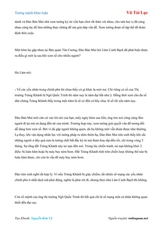 Tƣớng mệnh khảo luận Vũ Tài Lục
Tạo Ebook: Nguyễn Kim Vỹ Nguồn truyện: vnthuquan.net
danh và Đào Bán Mai nhà xem tƣớng kỳ tài vốn bạn chơi rất thân với nhau, cho nên hai vị đã cùng
nhau cộng tác để làm những thực chứng để mà giải đáp vấn đề. Xem tƣớng đoán số tập thể để đoán
định thời cuộc.
Một hôm họ gặp nhau tại Bảo quán Tân Cƣơng, Đào Bán Mai hỏi Lâm Canh Bạch đã phát hiện đƣợc
ra điều gì mới lạ sau khi xem số cho nhiều ngƣời?
Họ Lâm nói:
- Về các yếu nhân trong chính phủ thì chƣa thấy có gì khác lạ mới mẻ. Chỉ riêng có số của Thị
trƣởng Trùng Khánh là Ngô Quốc Trinh thì năm nay là năm đại bất nhƣ ý. Đồng thời xem cho đa số
dân chúng Trùng Khánh thấy trong một trăm lá số có đến cả bẩy chục lá số rất xấu năm nay.
Đào Bán Mai mới căn cứ vào lời nói của bạn, mấy ngày hôm sau liền, ông tìm nơi công cộng lắm
ngƣời đi lại mà sử dụng đến tài của mình. Trƣờng hợp này, xem tƣớng giải quyết vấn đề tƣơng đối
dễ dàng hơn xem số. Bởi vì dù gặp ngƣời không quen, dù họ không mời vẫn đoán đƣợc nhƣ thƣờng.
Lạ thay, khi vận dụng nhãn lực với tƣớng pháp ra nhìn thiên hạ, Đào Bán Mai tiên sinh thấy khí sắc
những ngƣời ở đây quá nửa là tƣớng chết bất đắc kỳ tử mà thảm hoạ sắp đến rồi, chỉ trong vòng 3
tháng. Sợ rằng đất Trùng Khánh này tai nạn đến nơi. Trong lúc chiến tranh, tai nạn không khỏi 2
điều: bị luân hãm hoặc bị máy bay ném bom. Đất Trùng Khánh tính trên chiến lƣợc không thể nào bị
luân hãm đƣợc, chỉ còn là vấn đề máy bay ném bom.
Đào tiên sinh nghĩ rất hợp lý. Vì nếu Trùng Khánh bị giặc chiếm, tất nhiên số mạng các yếu nhân
chính phủ ít nhất dịch mã phải động, nghĩa là phải rời đi, nhƣng theo nhƣ Lâm Canh Bạch thì không.
Còn số mệnh của ông thị trƣởng Ngô Quốc Trinh thì bất quá chỉ là số mạng một cá nhân không quan
thiết đến đại cục.
 