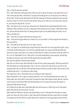 Tƣớng mệnh khảo luận Vũ Tài Lục
Tạo Ebook: Nguyễn Kim Vỹ Nguồn truyện: vnthuquan.net
biến, vì thất chí thoái bại mà biến.
Hỏi: - Bậc thánh hiền ai không tận thiện, thế tại sao lại có ngƣời yểu táng, ác tật, nghèo đói, bỏ vợ?
Văn Vƣơng tâm đại thiện, suốt đời lấy việc giáo hoá Di phong làm vui, mà bị giam cầm ở Dữu Lý.
Bá Di Thúc Tề liêm chính, đức hạnh mà bị chết đói. Khƣơng Tử Nha giỏi giang thao lƣợc mà ngồi
câu mãi ở sông Vị. Cam La mƣời hai tuổi đã làm tƣớng suý rồi chết yểu. Lại có bọn trộm cƣớp cực
ác, cực hung mà sống rất thọ. Tại sao?
Đáp: - Đó cũng là cái lý của tạo hoá, chớ quá câu nệ. Thánh hiền thì cũng không thoát khỏi cái lý
Ngũ hành. Đến trời đất kia còn mờ tỏ, băng hoại tài bồi huống chi là con ngƣời. Thánh hiền là tinh
hoa, nên dù chết nhƣ Bá Di Thúc Tề nhƣng danh nêu quốc sử, hồn phách thăng hoa, khác với cái
chết của lũ phàm tục.
Hỏi: - Tính tình con ngƣời muôn hình vạn trạng tại sao?
Đáp: - Tính tình do nguyên thần tạo ra, thanh, trọc, cao, hạ, thiện, ác ở bên trong thế nào thể hiện ra
bên ngoài thế ấy.
Hỏi: - Thế nhân đa số tính tình vội vã cao ngạo. Tại sao?
Đáp: - Cao ngạo vội vã là điều đại kỵ trong tƣớng cách. Đem tính vội vã cao ngạo để trị quốc, trị gia,
xử thế tiếp vật đều không nên. Vội vã thì hoạ càng đến nhanh. Cao ngạo tự thị bất hợp nhân tâm,
giàu kiêu cái giàu, sang vênh vác cái sang, tài thích khoe tài, nghèo tự cho mình chí lớn tất cả đều vô
lối và vô ích. Ông Mạnh Tử nói: “Hãy kiên trì, chí mình nhƣng đừng có khí hung bạo. Nếu để bạo
khí động cái hoả tam muội sẽ bốc lên đốt tạng phủ làm hại nguyên thần.”
Hỏi: Học thức đỗ đạt có thể thấy đƣợc không?
Đáp: Mi cao, nhĩ cao tủng, sống mũi phục tê chạy lên trán, tƣớng trạng nguyên. Mắt sáng sủa khí ôn
hoà, thần thanh cao, tƣớng bảng nhãn. Tiến sĩ xem mi, cử nhân xem mắt câu đó sai, dù cho mi tốt
nhƣng mắt đục làm sao đỗ tiến sĩ? Dù mắt đẹp nhƣng mi thô làm sao đỗ cử nhân? Nên sửa lại là Tiến
sĩ thần đa tĩnh, đa uy - Cử nhân đa tú, thần vƣợng.
Hỏi: Ngƣời kia ở địa vị công khanh mà tại sao không có thấy tƣớng quý?
Đáp: Công khanh vị rồi, ít ngày sau tƣớng sẽ hiện lên. Tại vì ta chƣa phát hiện đƣợc ẩn tƣớng vậy.
Phàm ngƣời nào sinh ra đầu to, trán rộng, cốt mạnh hơn nhục, thần sáng hơn hình, thân dài, mặt dài,
chân tay dài rõ là mộc hình. Mộc bình thuờng không có cái uy bong ra bên ngoài làm ngƣời sợ
nhƣng tinh thần tàng ẩn rất quý.
Hỏi: Ngƣời kia tai quăn queo, luân quách phản thế mà làm quan to. Ngƣời này tai tốt, luân quách
phân minh thế mà chỉ làm lái buôn. Tại sao?
Đáp: Ngƣời hèn không có mắt quý, quý tƣớng không ở nơi tai. Nếu ngƣời kia trán rộng, mi sáng,
quyền cao, bƣớc dài, mắt có thần uy, ngồi vững nhƣ đá, đứng nhẹ nhƣ mây, quan chức cao là đúng.
Còn ngƣời này trán ám thần đục, quyền thấp tay thô, riêng nhờ cái mũi ngay ngắn thì làm lái buôn
 