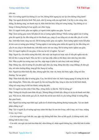 Tƣớng mệnh khảo luận Vũ Tài Lục
Tạo Ebook: Nguyễn Kim Vỹ Nguồn truyện: vnthuquan.net
chứ sao.
Hỏi: Cái tƣớng ngƣời kia không có cao lớn, không hiên ngang tại sao lại sớm đƣờng công danh?
Đáp: Tại ngƣời đó kiêm hình Thổ cách, nhờ lý tƣơng sinh của ngũ hành. Các bộ vị cân xứng, trán
thẳng, ấn đƣờng sáng, mi thanh mục tú, thần tĩnh khí hoà, tiếng nói ƣởng lƣợng. Tuy không có vẻ
hùng vĩ nhƣng thƣờng là loại quyền cao chức trọng.
Hỏi: Có ngƣời trƣớc giàu sau nghèo, có ngƣời trƣớc nghèo sau giàu. Tại sao?
Đáp: Xem tƣớng giàu trƣớc hết phải đi tìm có tƣớng nghèo không? Nhiều tƣớng nghèo mà ít tƣớng
giàu thì ngƣời ấy lúc đầu tiếng nói to lớn thanh cao, càng về sau tiếng nói cứ nhỏ dần yếu ớt và thô
đục, tinh thần trƣớc sáng sau mờ. Đó là tƣớng trƣớc giàu sau nghèo. Xem tƣớng nghèo trƣớc hết phải
đi tìm xem có tƣớng giàu không? Tƣớng nghèo ít mà tƣớng giàu nhiều thì ngƣời ấy lúc đầu tiếng nói
yếu ớt sau càng to lớn thanh tao, tinh thần trƣớc mờ sau sáng. Đó là tƣớng trƣớc nghèo sau giàu.
Hỏi: Có ngƣời nghèo rồi sau giàu, ít lâu sau lại trở về nghèo. Tại sao?
Đáp: Ngƣời ấy vốn nhiều tƣớng bần khổ, nhờ một vận hoạch tài hoặc một số tiền phi nghĩa mà sắc
khí tốt lên ở cung tài bạch. Nếu các bộ vị vận hạn chắc chắn có thể đƣợc năm năm hay tám năm.
Hỏi: Nhà cự phú kia tƣớng mạo cao lớn, mập mạp có phải là cách thuỷ sinh mộc không?
Đáp: Đúng vậy, nếu là tƣớng tốt còn phải ngồi nhƣ cây tùng, đứng nhƣ dây cung (thẳng), đi nhƣ gió
nhẹ, nói nhƣ chuông đồng, lƣng gồ lên, bụng xệ xuống.
Hỏi: Ngƣời kia thân hình đầy đặn, nhƣng ngắn lùn, trán vát, bƣớc dài bƣớc ngắn, tiếng nói tầm
thƣờng. Tại sao giàu?
Đáp: Thân hình đầy đặn là tƣớng giàu. Cao, lùn bất kể trán vát, bƣớc loạng quạng là tƣớng dƣ ăn dƣ
mặc nhƣng hèn. Thêm nữa, nếu ngƣời ấy lùn mà lòng đôn hậu, lƣng to nhƣ rùa là thổ hình thành,
tiếng nói oang oang là thổ âm thành, tƣớng đại phú.
Hỏi: Có ngƣời nọ làm chức Châu Mục, trông nhiều vẻ đàn bà. Thế là tƣớng gì?
Đáp: Tƣớng nữ chuyển nam thân rất quý. Nhƣng đừng có hình tiện, đừng có ỏn ẻn nữ thanh mới thật
quý. Nếu ỏn ẻn, thân mình quá yếu ớt, thƣớt tha nữ đa nam thiểu là yểu tƣớng (Hoặc là tƣớng đồng
đực gian hoạt).
Hỏi: Ngƣời kia tƣớng mạo khôi ngô, quần áo tề chỉnh trông đƣờng đƣờng trƣợng phu. Tại sao danh
phận chẳng ra gì?
Đáp: Tại vì ngƣời ấy có tƣớng ngũ trọc (năm thứ đục) là con tim ô trọc, mắt ô trọc, tai ô trọc, miệng
ô trọc, tay ô trọc.
- Con tim ngƣời ta gọi linh đài, nay gặp việc không biết làm, lâm sự bất quyết, lý không minh, tính
không linh là tâm ô trọc.
- Con mắt, cửa ngõ của tinh hoa thân thể, nhìn không rõ, nhận ngƣời không hay, thần bất linh là nhãn
trọc.
 