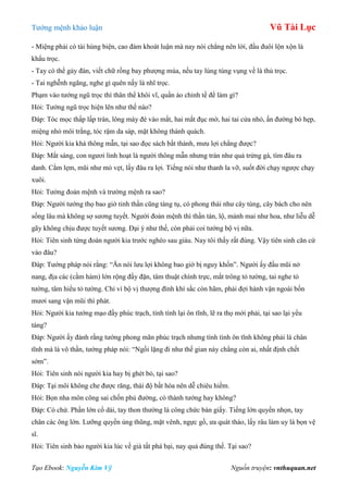 Tƣớng mệnh khảo luận Vũ Tài Lục
Tạo Ebook: Nguyễn Kim Vỹ Nguồn truyện: vnthuquan.net
- Miệng phải có tài hùng biện, cao đàm khoát luận mà nay nói chẳng nên lời, đầu đuôi lộn xộn là
khẩu trọc.
- Tay có thể gảy đàn, viết chữ rồng bay phƣợng múa, nếu tay lúng túng vụng về là thủ trọc.
- Tai nghễnh ngãng, nghe gì quên nấy là nhĩ trọc.
Phạm vào tƣớng ngũ trọc thì thân thể khôi vĩ, quần áo chỉnh tề để làm gì?
Hỏi: Tƣớng ngũ trọc hiện lên nhƣ thế nào?
Đáp: Tóc mọc thấp lấp trán, lông mày đè vào mắt, hai mắt đục mờ, hai tai cửa nhỏ, ấn đƣờng bó hẹp,
miệng nhỏ môi trắng, tóc rậm da sáp, mặt không thành quách.
Hỏi: Ngƣời kia khá thông mẫn, tại sao đọc sách bất thành, mƣu lợi chẳng đƣợc?
Đáp: Mắt sáng, con ngƣơi linh hoạt là ngƣời thông mẫn nhƣng trán nhƣ quả trứng gà, tìm đâu ra
danh. Cằm lẹm, mũi nhƣ mỏ vẹt, lấy đâu ra lợi. Tiếng nói nhƣ thanh la vỡ, suốt đời chạy ngƣợc chạy
xuôi.
Hỏi: Tƣớng đoản mệnh và trƣờng mệnh ra sao?
Đáp: Ngƣời tƣớng thọ bao giờ tinh thần cũng tàng tụ, có phong thái nhƣ cây tùng, cây bách cho nên
sống lâu mà không sợ sƣơng tuyết. Ngƣời đoản mệnh thì thần tán, lộ, mảnh mai nhƣ hoa, nhƣ liễu dễ
gãy không chịu đƣợc tuyết sƣơng. Đại ý nhƣ thế, còn phải coi tƣớng bộ vị nữa.
Hỏi: Tiên sinh từng đoán ngƣời kia trƣớc nghèo sau giàu. Nay tôi thấy rất đúng. Vậy tiên sinh căn cứ
vào đâu?
Đáp: Tƣớng pháp nói rằng: “Ăn nói lƣu lợi không bao giờ bị nguy khốn”. Ngƣời ấy đầu mũi nở
nang, địa các (cằm hàm) lớn rộng đầy đặn, tâm thuật chính trực, mắt trông tỏ tƣờng, tai nghe tỏ
tƣờng, tâm hiểu tỏ tƣờng. Chỉ vì bộ vị thƣợng đình khí sắc còn hãm, phải đợi hành vận ngoài bốn
mƣơi sang vận mũi thì phát.
Hỏi: Ngƣời kia tƣớng mạo đầy phúc trạch, tính tình lại ôn tĩnh, lẽ ra thọ mới phải, tại sao lại yểu
táng?
Đáp: Ngƣời ấy đành rằng tƣớng phong mãn phúc trạch nhƣng tính tình ôn tĩnh không phải là chân
tĩnh mà là vô thần, tƣớng pháp nói: “Ngồi lặng đi nhƣ thế gian này chẳng còn ai, nhất định chết
sớm”.
Hỏi: Tiên sinh nói ngƣời kia hay bị ghét bỏ, tại sao?
Đáp: Tại môi không che đƣợc răng, thái độ bất hòa nên dễ chiêu hiềm.
Hỏi: Bọn nha môn công sai chốn phủ đƣờng, có thành tƣớng hay không?
Đáp: Có chứ. Phần lớn cổ dài, tay thon thƣờng là công chức bàn giấy. Tiếng lớn quyền nhọn, tay
chân các ông lớn. Lƣỡng quyền ủng thũng, mặt vênh, ngực gồ, ƣa quát tháo, lấy râu làm uy là bọn vệ
sĩ.
Hỏi: Tiên sinh bảo ngƣời kia lúc về già tất phá bại, nay quả đúng thế. Tại sao?
 