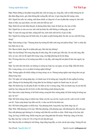 Tƣớng mệnh khảo luận Vũ Tài Lục
Tạo Ebook: Nguyễn Kim Vỹ Nguồn truyện: vnthuquan.net
Đáp: Phàm những ai bộ phận trung đình dài, mũi nở nang cao, lƣng dầy, mắt có thần nhƣng lúc đi
đầu đâm đằng trƣớc, gót chân không đặt xuống đất, thế nào về già cũng bán hết ruộng vƣờn.
Hỏi: Ngƣời kia mắt, tai, miệng, mũi đoan chính, ai cũng nói về sau sẽ phát đạt vƣợng tử, tiên sinh
đoán cô bần, nay quả nhiên, xin tiên sinh cho biết tại sao?
Đáp: Hình tốt mà tinh thần khuyết, lệ đƣờng thâm hãm, bƣớc đi lệch lạc cho nên cô bần.
Hỏi: Ngƣời kia có sáu con trai, tiên sinh lại đoán lúc chết không ai chống gậy, tại sao?
Đáp: Vì nam nữ cung sâu hãm, miệng thổi lửa, luôn luôn mắt ƣớt lệ về già cô độc.
Hỏi: Ngƣời kia tƣớng mạo hổ hình toàn, lẽ ra phải cự phú hƣởng phúc lâu dài, tại sao suốt đời long
đong?
Đáp: Sách tƣớng có dạy “Thƣợng đoản hạ trƣờng hề nhất sinh tung tích phiêu bồng”. Bởi vì chân dài
hơn thân mà ra vậy.
Hỏi: Bọn tu hành, tăng lữ có phân phú quý, bần tiện hay không?
Đáp: Sao lại không? Dù trong tăng đạo đi nữa cũng vẫn có phú quý, bần tiện. Sƣ mà mắt sáng, đầu
tròn, tai cao, mũi nở tất ngƣời đời trọng vọng, của thập phƣơng dƣ ăn dƣ dùng.
Hỏi: Ở trong tiệm kia có kẻ tƣớng mạo khôi vĩ, tay đầy, mắt sáng thế mà phải đi làm cho ngƣời, tại
sao?
Đáp: Tại mũi nhỏ trán lệch, tay không có móng tay hoặc tay cụt ngủn, tai mọc thấp, thần khí đoản.
Hỏi: Lƣng mỏng, vai so có phải là tƣớng nghèo không?
Đáp: Tƣớng nghèo rất nhiều chẳng cứ lƣng mỏng vai so. Nhƣng tƣớng nghèo mạt trông nhƣ con gà
đứng trong mƣa.
Hỏi: Tôi nghe nói tƣớng pháp dạy: mi thanh mục tú là tƣớng quý, lƣng đầy đi nhƣ ngỗng là tƣớng
giàu. Nhƣng tôi lại thƣờng thấy trong đám hạ lƣu không ít ngƣời mi thanh mục tú, tại sao?
Đáp: Mi thanh mục tú cần phải đi đôi với thần uy bộ vị tƣơng xứng. Nếu mi thanh mục tú mà thái độ
nịnh bợ, hay nũng nịu thì chỉ là kẻ có đôi chút thông minh nhƣng hạ tiện.
Hỏi: Bọn trộm cƣớp thƣờng có hổ hình tƣớng, trong khi theo tƣớng pháp, hổ hình tƣớng là tƣớng cực
quý, tại sao?
Đáp: Hổ hình tƣớng cũng có nhiều loại. Kháo sơn hổ, toạ sơn hổ, xuyên sơn hổ, xuất sơn hổ và thất
sơn hổ. Trộm cƣớp thuộc loại thất sơn hổ, ví nhƣ con hổ bị lùa khỏi núi.
Hỏi: Hổ hình tƣớng phân ra nhiều loại. Vậy phƣợng hình, long hình, hạc hình cũng vậy ƣ?
Đáp: Phải. Mắt phƣợng có ba loại: Mắt đan phƣợng, mắt phƣợng ngủ, mắt phƣợng hót, đều chủ quý.
Duy mắt phƣợng ngủ thƣờng là võ tƣớng xuất thân khi sau biến ra chức. Hình long có ba loại: phi
long, du long và khốn long. Khốn long bao giờ cũng phát đạt rất muộn. Hình hạc cũng có ba loại:
hạc đậu, hạc bay và hạc đi. Chỉ có hạc đi mới đại phú quý.
Hỏi: Bọn hạ tiện có những kẻ môi hồng, răng trắng lƣng đầy, eo tròn, da dẻ mịn màng. Tƣớng tốt mà
 