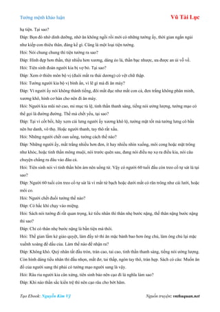 Tƣớng mệnh khảo luận Vũ Tài Lục
Tạo Ebook: Nguyễn Kim Vỹ Nguồn truyện: vnthuquan.net
hạ tiện. Tại sao?
Đáp: Bọn đó nhờ dinh dƣỡng, nhờ ăn không ngồi rồi mới có những tƣớng ấy, thời gian ngắn ngủi
nhƣ kiếp con thiêu thân, đáng kể gì. Cũng là một loại tiện tƣớng.
Hỏi: Nói chung chung thì tiện tƣớng ra sao?
Đáp: Hình đẹp hơn thần, thịt nhiều hơn xƣơng, dáng ẻo lả, thần bạc nhƣợc, ƣa đƣợc an ủi vỗ về.
Hỏi: Tiên sinh đoán ngƣời kia bị vợ bỏ. Tại sao?
Đáp: Xem ở thiên môn bộ vị (đuôi mắt ra thái dƣơng) có vệt chữ thập.
Hỏi: Tƣớng ngƣời kia bộ vị bình ẩn, vì lẽ gì mà đi ăn mày?
Đáp: Vì ngƣời ấy nói không thành tiếng, đôi mắt đục nhƣ mắt con cá, đen trắng không phân minh,
xƣơng khô, hình cơ hàn cho nên đi ăn mày.
Hỏi: Ngƣời kia mũi nở cao, mi mục tú lệ, tinh thần thanh sáng, tiếng nói ƣởng lƣợng, tƣớng mạo có
thể gọi là đƣờng đƣờng. Thế mà chết yểu, tại sao?
Đáp: Tại vì cốt bối, hãy xem cái lƣng ngƣời ấy xƣơng khô lộ, tƣớng mặt tốt mà tƣớng lƣng cô bần
nên hƣ danh, vô thọ. Hoặc ngƣời thanh, tay thô rất xấu.
Hỏi: Những ngƣời chết oan uổng, tƣớng cách thế nào?
Đáp: Những ngƣời ấy, mắt trắng nhiều hơn đen, ít hay nhiều nhìn xuống, môi cong hoặc mặt trông
nhƣ khóc, hoặc tinh thần mông muội, nói trƣớc quên sau, đang nói điều nọ xọ ra điều kia, nói câu
chuyện chẳng ra đâu vào đâu cả.
Hỏi: Tiên sinh nói vì tinh thần hôn ám nên uổng tử. Vậy có ngƣời 60 tuổi đầu còn treo cổ tự sát là tại
sao?
Đáp: Ngƣời 60 tuổi còn treo cổ tự sát là vì mắt tứ bạch hoặc dƣới mắt có răn trông nhƣ cái lƣới, hoặc
môi co.
Hỏi: Ngƣời chết đuối tƣớng thế nào?
Đáp: Có hắc khí chạy vào miệng.
Hỏi: Sách nói tƣớng đi rất quan trọng, kẻ tiểu nhân thì thân nhẹ bƣớc nặng, thế thân nặng bƣớc nặng
thì sao?
Đáp: Chỉ có thân nhẹ bƣớc nặng là bần tiện mà thôi.
Hỏi: Thế gian lắm kẻ giảo quyệt, làm đầy tớ thì ăn mặc bảnh bao hơn ông chủ, làm ông chủ lại mặc
xuềnh xoàng để dấu của. Làm thế nào để nhận ra?
Đáp: Không khó. Quý nhân tất đầu tròn, trán cao, tai cao, tinh thần thanh sáng, tiếng nói ƣởng lƣợng.
Còn hình dáng tiểu nhân thì đầu nhọn, mắt đơ, tai thấp, ngón tay thô, trán hẹp. Sách có câu: Muốn ăn
đồ của ngƣời sang thì phải có tƣớng mạo ngƣời sang là vậy.
Hỏi: Râu ria ngƣời kia cân xứng, tiên sinh bảo nên cạo đi là nghĩa làm sao?
Đáp: Khi nào thần sắc kiển trệ thì nên cạo râu cho bớt hãm.
 