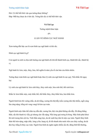 Tƣớng mệnh khảo luận Vũ Tài Lục
Tạo Ebook: Nguyễn Kim Vỹ Nguồn truyện: vnthuquan.net
Hỏi: Có thể biết thời vận qua tƣớng đƣợc không?
Đáp: Mất hay đƣợc do ở khí sắc. Trông khí sắc có thể biết thời vận.
Vũ Tài Lục
Tƣớng mệnh khảo luận
- P -
LUẬN VỀ HÌNH CỤC NGŨ HÀNH
Xem tƣớng đến bậc cao là xem hình cục ngũ hành và khí sắc.
Hình cục ngũ hành là gì?
Con ngƣời ta sinh ra chịu ảnh hƣởng của ngũ hành chi khí để thành hình cục, thành khí sắc, thành bộ
vị.
Ngũ hành là: kim, mộc, thủy, hỏa, thổ nghĩa là năm yếu tố căn bản của thiên nhiên.
Tƣớng đƣợc toàn hình cục ngũ hành hoặc theo lý sinh của ngũ hành là cực quý. Nếu khắc thì nguy
hại.
Lý sinh của ngũ hành là: kim sinh thủy, thủy sinh mộc, hỏa sinh thổ, thổ sinh kim.
Khắc là: kim khắc mộc, mộc khắc thổ, thổ khắc thủy, thủy khắc hỏa, hỏa khắc kim.
Ngƣời hình kim thì vuông chắc, da dẻ trắng, xƣơng lớn thịt đầy (nếu xƣơng nhỏ thịt nhiều, ngồi càng
lâu càng nặng, tiếng nói vang vang) là kim cục toàn.
Ngƣời hình mộc thân thể chân tay đều dài, xƣơng lớn, thịt vừa phải không cần đầy. Đi đứng thẳng
thắn, sắc khí thanh tú. Gầy gò nhƣng cân vẵn nặng. Nếu lƣng quá mỏng là hỏng. Mộc hình phải khoẻ
thì mới mong làm cột trụ. Tinh thần sảng trực, da dẻ xanh hay đen là mộc cục toàn. Ngƣời thủy hình
thân thể tròn nặng, mập chắc, lƣng ụ lên, bụng xệ, đi rất nhanh nhƣ nƣớc trên cao chảy xuống, da dẻ
đen hay trắng là thủy cục toàn. Ngƣời hỏa hình da ngăm ngăm nhiều sắc đỏ, động tĩnh bất thƣờng,
 