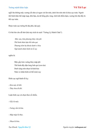 Tƣớng mệnh khảo luận Vũ Tài Lục
Tạo Ebook: Nguyễn Kim Vỹ Nguồn truyện: vnthuquan.net
ngồi lâu không mệt, xƣơng cốt nhƣ có ngọn vút lên trên, dƣới lớn trên nhỏ là hỏa cục toàn. Ngƣời
thổ hình thân thể mập mạp, đôn hậu, da dẻ hồng pha vàng, tính tình điềm đạm, xƣơng lớn thịt đầy là
thổ cục toàn.
Đƣợc toàn cục tƣớng thì đại phú, đại quý.
Có bài thơ cho dễ nhớ (bài này trích từ sách “Tƣớng Lý Hành Chân”).
Mộc sưu, kim phương thủy chủ phì
Thổ hình thân hậu bối như qui
Thượng tiêm hạ khoát danh vi hỏa
Ngũ danh nhân hình tử tế suy
nghĩa là:
Mộc gầy kim vuông thủy mập phì
Thổ hình đầy đặn lƣng linh qui (con rùa)
Dƣới rộng trên nhọn là hình hỏa
Năm vẻ nhân hình cứ thế (mà) suy
Hình cục ngũ hành tối kỵ:
- Kim mộc đi đôi.
- Thủy hỏa đi đôi.
Luận hình cục cứ chọn theo số nhiều.
- Gầy là mộc.
- Vuông vắn là kim.
- Mập mập là thủy.
- Nhọn là hỏa.
 