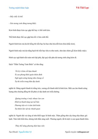 Tƣớng mệnh khảo luận Vũ Tài Lục
Tạo Ebook: Nguyễn Kim Vỹ Nguồn truyện: vnthuquan.net
- Dầy chắc là thổ.
- Nên tương sinh đừng tương khắc.
Kim hình đƣợc kim cục gặp thổ hay vì thổ sinh kim.
Thổ hình đƣợc thổ cục gặp hỏa tốt vì hỏa sinh thổ.
Ngƣời hình kim mà da đỏ hồng thì tiền bạc hƣ hao nhƣ hỏa đốt kim (hỏa khắc kim).
Ngƣời hình mộc mà da trắng bạch thì tiền bạc tiêu ra nhƣ nƣớc, nhƣ dao chém gỗ (kim khắc mộc).
Hình cục ngũ hành nếu toàn mới đại phú, đại quý nếu pha dù tƣơng sinh cũng kém đi.
Sách “Thần Tƣớng Toàn Biên” có thơ rằng:
Tú Lệ vi kim cốt hựu thanh
Tị cao phong khởi quán thiên đình
Ngữ ngôn ưởng lượng như chung cổ
Tự thi triều trung hữu đại danh.
nghĩa là: Dáng ngƣời thanh tú trắng trẻo, xƣơng cốt thanh nhã là hình kim. Mũi cao âm thanh ƣởng
lƣợng nhƣ chuông đồng thì tất phải có đại danh nơi triều đƣờng.
Quảng trường vi mộc nhược lan can
Hình tự thanh tùng nại tuế hàn
Phương tiện sở vi tâm tính hoãn
Tự nhiên lân vật tác thanh quan
nghĩa là: Ngƣời dài vai rộng sẽ nhƣ khối ngọc là hình mộc. Thân giống nhƣ cây tùng chịu đƣợc gió
lạnh. Tâm tính hiền hòa, nhƣng tinh thần sáng suốt. Thƣơng ngƣời, tất là một vị cao quan thanh liêm.
Thủy thể năng phương diện hựu viên
 