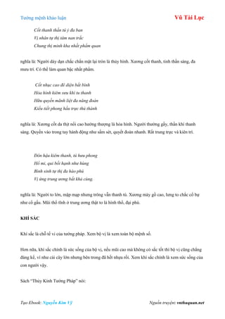 Tƣớng mệnh khảo luận Vũ Tài Lục
Tạo Ebook: Nguyễn Kim Vỹ Nguồn truyện: vnthuquan.net
Cốt thanh thần tú ỷ đa ban
Vị nhân tự thị tâm nan trắc
Chung thị minh kha nhất phẩm quan
nghĩa là: Ngƣời dày dạn chắc chắn mặt lại tròn là thủy hình. Xƣơng cốt thanh, tinh thần sáng, đa
mƣu trí. Có thể làm quan bậc nhất phẩm.
Cốt nhục cao đê diện bất bình
Hỏa hình kiêm sưu khí tu thanh
Hữu quyền mãnh liệt đa năng đoán
Kiếu tiết phong hầu trực thủ thành
nghĩa là: Xƣơng cốt da thịt nổi cao hƣớng thƣợng là hỏa hình. Ngƣời thƣờng gầy, thần khí thanh
sáng. Quyền vào trong tay hành động nhƣ sấm sét, quyết đoán nhanh. Rất trung trực và kiên trì.
Đôn hậu kiêm thanh, tú hưu phong
Hổ mi, qui bối hạnh như hùng
Bình sinh tự thị đa hào phú
Vị ứng trung ương bất khả cùng.
nghĩa là: Ngƣời to lớn, mập mạp nhƣng trông vẫn thanh tú. Xƣơng mày gồ cao, lƣng to chắc cổ bự
nhƣ cổ gấu. Mũi thổ tĩnh ở trung ƣơng thật to là hình thổ, đại phú.
KHÍ SẮC
Khí sắc là chỗ tế vi của tƣớng pháp. Xem bộ vị là xem toàn bộ mệnh số.
Hơn nữa, khí sắc chính là sức sống của bộ vị, nếu mũi cao mà không có sắc tốt thì bộ vị cũng chẳng
đáng kể, ví nhƣ cái cây lớn nhƣng bên trong đã hết nhựa rồi. Xem khí sắc chính là xem sức sống của
con ngƣời vậy.
Sách “Thủy Kính Tƣớng Pháp” nói:
 