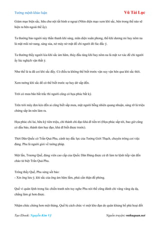 Tƣớng mệnh khảo luận Vũ Tài Lục
Tạo Ebook: Nguyễn Kim Vỹ Nguồn truyện: vnthuquan.net
Giám mạo biện sắc, hữu chƣ nội tất hình ƣ ngoại (Nhìn diện mạo xem khí sắc, bên trong thế nào sẽ
hiện ra bên ngoài thế ấy).
Ta thƣờng bảo ngƣời này thần thanh khí sáng, mãn diện xuân phong, thổ khí dƣơng mi hay nôm na
là mặt mũi nở nang, sáng sủa, nở mày nở mặt để chỉ ngƣời đó lúc đắc ý.
Ta thƣờng thấy ngƣời kia khí sắc ám hãm, thùy đầu táng khí hay nôm na là mặt xơ xác để chỉ ngƣời
ấy lúc nghịch vận thất ý.
Nhƣ thế là ta đã coi khí sắc đấy. Có điều ta không thể biết trƣớc vận suy vận hên qua khí sắc thôi.
Xem tƣớng khí sắc để có thể biết trƣớc sự hay dở sắp đến.
Trời có mƣa bão bất trắc thì ngƣời cũng có họa phúc bất kỳ.
Trên trời mây đen kéo đến ai cũng biết sắp mƣa, mặt ngƣời bỗng nhiên quang nhuận, sáng rỡ là triệu
chứng sắp ăn nên làm ra.
Họa phúc chi lai, hữu kỳ tiên triệu, chí thành chi đạo khả dĩ tiền tri (Họa phúc sắp tới, bao giờ cũng
có dấu báo, thành tâm học đạo, khả dĩ biết đƣợc trƣớc).
Thời Dân Quốc có Trần Quả Phu, cánh tay đắc lực của Tƣởng Giới Thạch, chuyên trông coi việc
đảng. Phu là ngƣời giỏi về tƣớng pháp.
Một lần, Trƣơng Quế, đảng viên cao cấp của Quốc Dân Đảng đƣợc cử đi làm tƣ lệnh tiếp vận đến
chào từ biệt Trần Quả Phu.
Trông thấy Quế, Phu sửng sốt bảo:
- Xin ông lƣu ý, khí sắc của ông ám hãm lắm, phải cẩn thận đề phòng.
Quế vì quân lệnh trong lúc chiến tranh nên tuy nghe Phu nói thế cũng đành chỉ vâng vâng dạ dạ,
chẳng làm gì hơn đƣợc.
Nhậm chức chừng hơn một tháng, Quế bị cách chức vì một kho đạn do quân khủng bố phá hoại đốt
 