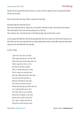 Tƣớng mệnh khảo luận Vũ Tài Lục
Tạo Ebook: Nguyễn Kim Vỹ Nguồn truyện: vnthuquan.net
tập đó tƣới cho nguyên khí tốt tƣơi, làm ác lo sợ thì cái khí sở tập đó tác hại cho nguyên khí khiến
cho khí sắc ám hãm.
Khí có tốt thì thần mới sáng. Thần có sáng thì sắc mới đẹp.
Khí đoản thần khô, thần khô sắc trệ.
Sắc trệ chỉ nhân diện trần ai, ngƣời sắc trệ mà (màu?) nhƣ lấm tro than. Sắc trệ thì tai họa sắp tới.
Tất cả bắt nguồn từ khí, cho nên mới phải gọi là coi khí sắc.
Nếu ta đặt câu hỏi: Làm thế nào khí có thể biết họa phúc sắp tới để mà báo ra sắc?
Ấy bởi nguyên khí hấp thụ tinh linh dƣơng ngũ hành nên mới có đƣợc cái tinh linh đó cũng nhƣ con
kiến biết trƣớc trời mƣa nhờ tính linh cảm thấy những biến chuyển từ lòng đất cũng nhƣ máy Radar,
cũng nhƣ máy thu thanh bắt làn sóng điện.
Có bài ca rằng:
Tinh sinh ư khí, khí sinh thần
Nhật nguyệt quang huy bản thể chân
Thần triệt ngoại minh năng chiếu vật
Thâm cùng thử lý tĩnh vô trần
Khí như du hề thần tự đăng
Thần cư lưỡng nhãn đắc y bằng
Thu ba sáng lạn công danh tảo
Hôn mạo đồng nhân phúc khởi tăng
Tọa hữu tinh thần lập hữu uy
Bất giao bất động tự nga nguy
Tiền sinh tu tích kim sinh thụ
Chủng đắc phượng mao phấn dực phi
Vạn vật bằng thần chủ tể sinh
Tinh thần nhất ủy tự nan thành
Khảm kha sự nghiệp vô tha diệu
Quang thái sạ nhân tứ hải kình
Tọa, ngọa vô thần, lập bối hàn
Thế gian lao khổ thử gian khan
 