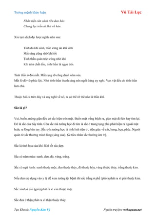 Tƣớng mệnh khảo luận Vũ Tài Lục
Tạo Ebook: Nguyễn Kim Vỹ Nguồn truyện: vnthuquan.net
Nhãn tiền căn cách tiêu dao hảo
Chung lạc trần ai khứ vũ hàn.
Xin tạm dịch đại lƣợc nghĩa nhƣ sau:
Tinh do khí sinh, thần cũng do khí sinh
Mắt sáng cũng nhờ khí tốt
Tinh thần quán triệt cũng nhờ khí
Khí nhƣ chất dầu, tinh thần là ngọn đèn.
Tinh thần ở đôi mắt. Mắt rạng rỡ công danh sớm sủa.
Mắt lờ đờ vô phúc lộc. Nhờ tinh thần thanh sảng nên ngồi đứng uy nghi. Vạn vật đều do tinh thần
làm chủ.
Thuộc bài ca trên đây và suy nghĩ về nó, ta có thể rõ thế nào là thần khí.
Sắc là gì?
Vui, buồn, mừng giận đều có sắc hiện trên mặt. Buồn mặt trắng bệch ra, giận mặt đỏ lên hay tím lại.
Đó là sắc của bẩy tình. Còn sắc mà tƣớng học đi tìm là sắc ở trong tạng phủ phát hiện ra ngoài mặt
hoặc ra lòng bàn tay. Sắc trên tƣớng học là tính linh tiên tri, tiên giác về cát, hung, họa, phúc. Ngƣời
quân tử sắc thƣờng minh lãng (sáng sủa). Kẻ tiểu nhân sắc thƣờng ám trệ.
Sắc là tinh hoa của khí. Khí tốt sắc đẹp.
Sắc có năm màu: xanh, đen, đỏ, vàng, trắng.
Sắc có ngũ hành: xanh thuộc mộc, đen thuộc thủy, đỏ thuộc hỏa, vàng thuộc thủy, trắng thuộc kim.
Nếu đem áp dụng vào y lý để xem tƣớng tật bệnh thì sắc trắng ở phế (phổi) phát ra vì phế thuộc kim.
Sắc xanh ở can (gan) phát ra vì can thuộc mộc.
Sắc đen ở thận phát ra vì thận thuộc thủy.
 