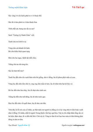 Tƣớng mệnh khảo luận Vũ Tài Lục
Tạo Ebook: Nguyễn Kim Vỹ Nguồn truyện: vnthuquan.net
Sắc vàng ở tì (lá lách) phát ra vì tì thuộc thổ.
Sắc đỏ ở tâm phát ra vì tâm thuộc hỏa.
Tính chất cát, hung của sắc ra sao?
Sách “Tƣớng Lý Hành Chân” viết:
Xanh chủ ƣu kinh lo sợ.
Vàng chủ cát khánh tốt lành.
Đỏ chủ khẩu thiệt quan tụng
Đen chủ lao ngục, bệnh tật chết chóc.
Trắng chủ ƣu sầu tang tóc.
Sắc ẩn hiện thế nào?
Xanh lúc đến nhƣ rêu xanh bám trên bờ giếng, nhƣ rỉ đồng, lúc đi phơn phớt mầu cỏ non.
Vàng lúc đến nhƣ tằm nhả tơ, ong ong nhƣ mầu tơ kén, lúc đi nhợt nhƣ hạt kê bóc vỏ.
Đỏ lúc đến nhƣ lửa cháy, lúc đi nhạt nhƣ cánh sen.
Trắng lúc đến nhƣ mỡ đông, lúc đi nhƣ nƣớc gạo.
Đen lúc đến nhƣ vết quết than, lúc đi nhƣ cáu bẩn.
Trên đây là lối nói của cổ nhân, sự thật mặt con ngƣời ta chẳng có ai lại vàng nhƣ tơ tằm hoặc xanh
nhƣ rỉ đồng. Cổ nhân, nhất là ngƣời Trung Quốc vẫn hay quá hỏa. Vậy ta chỉ chấp nhận rằng sắc có
ẩn hiện, đậm nhạt, đi và đến thế thôi. Chớ nệ cổ. Vàng tơ tằm là nó hao hao màu tơ tằm không phải
đúng in nhƣ tơ tằm.
 