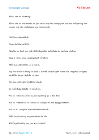 Tƣớng mệnh khảo luận Vũ Tài Lục
Tạo Ebook: Nguyễn Kim Vỹ Nguồn truyện: vnthuquan.net
Sắc có hình thù hay không?
Sắc có hình thù hoặc lớn nhƣ hạt gạo, hạt đậu hoặc nhƣ những sợi tơ, hoặc một miếng vuông nhƣ
con dấu hoặc tròn nhƣ hạt ngọc hoặc nhƣ đám mây.
Nổi lên trên da gọi là sắc.
Nằm ở dƣới da gọi là khí.
Sáng hẳn lên thanh sáng hoặc nổi lên hoạc chìm xuống hoặc tản mạn hoặc hỗn loạn.
Càng rõ rệt bao nhiêu vận càng nhanh bấy nhiêu.
Thần là gốc, khí là thân, sắc là cành lá.
Tuy phân ra làm ba nhƣng vẫn chính là một thể, cho nên ngƣời có tinh thần vững chãi, không bao
giờ khí lại táo cấp và sắc lại vội vàng.
Hữu thần tất hữu khí, hữu khí tất hữu sắc.
Cả ba nối buộc chặt chẽ với nhau là tốt.
Nếu chỉ có thần mà vô khí sắc, thần bị chèn ép gọi là thần thảm.
Nếu chỉ có khí mà vô sắc vô thần, khí không có chỗ phát động gọi là khí trệ.
Nếu sắc mà không liên hệ với thần khí là loạn sắc.
Thần khuyết hãm hay sung thực nhìn ở đôi mắt.
Khí khuyết hãm hay sung thực xem ở cái mũi.
 