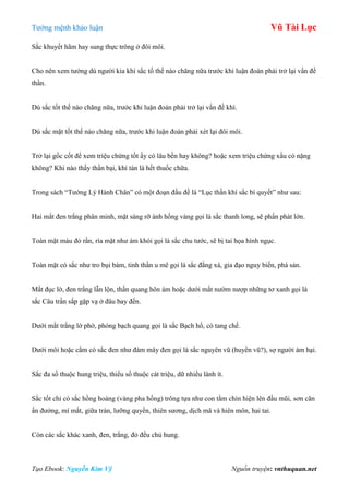 Tƣớng mệnh khảo luận Vũ Tài Lục
Tạo Ebook: Nguyễn Kim Vỹ Nguồn truyện: vnthuquan.net
Sắc khuyết hãm hay sung thực trông ở đôi môi.
Cho nên xem tƣớng dù ngƣời kia khí sắc tố thế nào chăng nữa trƣớc khi luận đoán phải trở lại vấn đề
thần.
Dù sắc tốt thế nào chăng nữa, trƣớc khi luận đoán phải trở lại vấn đề khí.
Dù sắc mặt tốt thế nào chăng nữa, trƣớc khi luận đoán phải xét lại đôi môi.
Trở lại gốc cốt để xem triệu chứng tốt ấy có lâu bền hay không? hoặc xem triệu chứng xấu có nặng
không? Khi nào thấy thần bại, khí tán là hết thuốc chữa.
Trong sách “Tƣớng Lý Hành Chân” có một đoạn đầu đề là “Lục thần khí sắc bí quyết” nhƣ sau:
Hai mắt đen trắng phân minh, mặt sáng rỡ ánh hồng vàng gọi là sắc thanh long, sẽ phấn phát lớn.
Toàn mặt màu đỏ rần, rìa mặt nhƣ ám khói gọi là sắc chu tƣớc, sẽ bị tai họa hình ngục.
Toàn mặt có sắc nhƣ tro bụi bám, tinh thần u mê gọi là sắc đằng xà, gia đạo nguy biến, phá sản.
Mắt đục lờ, đen trắng lẫn lộn, thần quang hôn ám hoặc dƣới mắt nƣờm nƣợp những tơ xanh gọi là
sắc Câu trần sắp gặp vạ ở đâu bay đến.
Dƣới mắt trắng lờ phờ, phóng bạch quang gọi là sắc Bạch hổ, có tang chế.
Dƣới môi hoặc cằm có sắc đen nhƣ đám mây đen gọi là sắc nguyên vũ (huyền vũ?), sợ ngƣời ám hại.
Sắc đa số thuộc hung triệu, thiểu số thuộc cát triệu, dữ nhiều lành ít.
Sắc tốt chỉ có sắc hồng hoàng (vàng pha hồng) trông tựa nhƣ con tằm chín hiện lên đầu mũi, sơn căn
ấn đƣờng, mí mắt, giữa trán, lƣỡng quyền, thiên sƣơng, dịch mã và hiên môn, hai tai.
Còn các sắc khác xanh, đen, trắng, đỏ đều chủ hung.
 