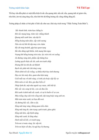 Tƣớng mệnh khảo luận Vũ Tài Lục
Tạo Ebook: Nguyễn Kim Vỹ Nguồn truyện: vnthuquan.net
Tốt hay xấu đều phải có một điều kiện là sắc cầu quang ánh, nếu sắc xấu, quang ánh sẽ giảm xấu,
tiêu khô, ám trệ càng tăng xấu, tiêu khô thì dù hồng hoàng sắc cũng chẳng đáng kể.
Tƣớng pháp cổ nhân có bài phú về khí sắc nhƣ sau: (bài này trích trong “Thần Tƣớng Toàn Biên”).
Sắc thanh tĩnh, trăm họa chẳng lo
Khí sắc mung lung, trăm việc chẳng thành
Quang mắt xanh lam, vận đại bi
Hồng hoàng mãn diện, sắp vinh xương
Nếu còn trệ khì thì dịp may còn chậm
Sắc đỏ tung hoành, gặp họa quan tụng
Sắc đen dăng ngũ khiếu, tính mạng lâm nguy
Vượng khí hồng hoàng trên trán, lộc trên trời rơi xuống
Ấn đường vàng ánh, phẩm cấp thăng hoa
Lưỡng quyền hiện sắc đỏ, anh em tranh chấp
Hoàng khí lai nhi đa cát khánh
Bạch sắc phát nhi chủ táng vong
Thiên đình nổi sắc trắng, vạ khẩu thiệt hay tình thương
Địa các kéo mây đen, quan nha kiện tụng
Cuối mắt rực rỡ ánh vàng, có tình yêu hoặc sắp lấy vợ
Hiên môn có sắc đen, gia đạo biến cố
Pháp lệnh đỏ, mặt như người say rượu, chết bất kỳ.
Hắc sắc vào cung tử tức, con cái đau ốm.
Khí xanh ở dưới mắt sắc xanh, có sự lo buồn về vợ con.
Màu trắng chạy dài trên sống mũi, đại tang hoặc tang anh em.
Mũi toàn màu xanh, tai họa đến nơi.
Ấn đường hắc sắc, lắm u sầu.
Sống mũi ửng vàng, thăng quan tiến chức.
Sống mũi ửng đỏ, tâm trạng cạnh tranh, ghen ghét.
Sống mũi đen, sắp bệnh nặng.
Sống mũi xanh, bị lăng nhục.
Dưới mắt nổi đỏ, có tranh tụng.
Trên mi có màu vàng, lộc sắp tới.
Trên mi hiện vết đen, bị ngã hay bị thương.
 