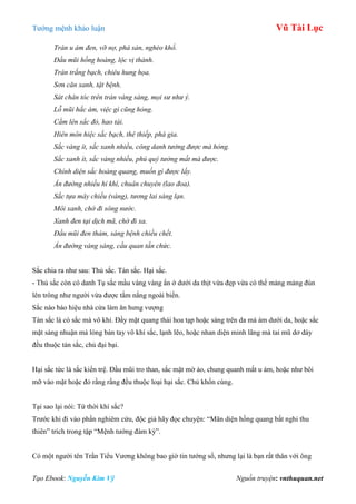 Tƣớng mệnh khảo luận Vũ Tài Lục
Tạo Ebook: Nguyễn Kim Vỹ Nguồn truyện: vnthuquan.net
Tràn u ám đen, vỡ nợ, phá sản, nghèo khổ.
Đầu mũi hồng hoàng, lộc vị thành.
Trán trắng bạch, chiêu hung họa.
Sơn căn xanh, tật bệnh.
Sát chân tóc trên trán vàng sáng, mọi sư như ý.
Lỗ mũi hắc ám, việc gì cũng hỏng.
Cằm lên sắc đỏ, hao tài.
Hiên môn hiệc sắc bạch, thê thiếp, phá gia.
Sắc vàng ít, sắc xanh nhiều, công danh tưởng được mà hỏng.
Sắc xanh ít, sắc vàng nhiều, phú quý tưởng mất mà được.
Chính diện sắc hoàng quang, muốn gì được lấy.
Ấn đường nhiều hỉ khí, chuân chuyên (lao đoa).
Sắc tựa mây chiều (vàng), tương lai sáng lạn.
Môi xanh, chớ đi sông nước.
Xanh đen tại dịch mã, chớ đi xa.
Đầu mũi đen thảm, sáng bệnh chiều chết.
Ấn đường vàng sáng, cầu quan tấn chức.
Sắc chia ra nhƣ sau: Thủ sắc. Tán sắc. Hại sắc.
- Thủ sắc còn có danh Tụ sắc mầu vàng vàng ẩn ở dƣới da thịt vừa đẹp vừa có thể mảng mảng đùn
lên trông nhƣ ngƣời vừa đƣợc tắm nắng ngoài biển.
Sắc nào báo hiệu nhà cửa làm ăn hƣng vƣợng
Tán sắc là có sắc mà vô khí. Đầy mặt quang thái hoa tạp hoặc sáng trên da mà ám dƣới da, hoặc sắc
mặt sáng nhuận mà lòng bàn tay vô khí sắc, lạnh lẽo, hoặc nhan diện minh lãng mà tai mũ dơ dáy
đều thuộc tán sắc, chủ đại bại.
Hại sắc tức là sắc kiển trệ. Đầu mũi tro than, sắc mặt mờ ảo, chung quanh mắt u ám, hoặc nhƣ bôi
mỡ vào mặt hoặc đỏ rầng rầng đều thuộc loại hại sắc. Chủ khốn cùng.
Tại sao lại nói: Tứ thời khí sắc?
Trƣớc khi đi vào phần nghiêm cứu, độc giả hãy đọc chuyện: “Mãn diện hồng quang bất nghi thu
thiên” trích trong tập “Mệnh tƣớng đàm kỳ”.
Có một ngƣời tên Trần Tiểu Vƣơng không bao giờ tin tƣớng số, nhƣng lại là bạn rất thân với ông
 