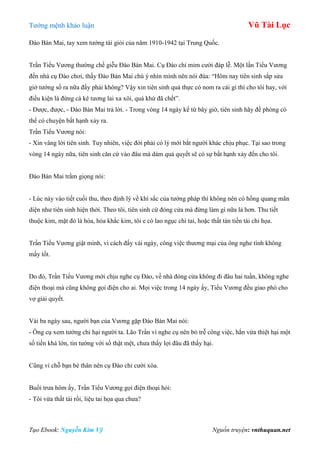 Tƣớng mệnh khảo luận Vũ Tài Lục
Tạo Ebook: Nguyễn Kim Vỹ Nguồn truyện: vnthuquan.net
Đào Bán Mai, tay xem tƣớng tài giỏi của năm 1910-1942 tại Trung Quốc.
Trần Tiểu Vƣơng thƣờng chế giễu Đào Bán Mai. Cụ Đào chỉ mỉm cƣời đáp lễ. Một lần Tiểu Vƣơng
đến nhà cụ Đào chơi, thấy Đào Bán Mai chú ý nhìn mình nên nói đùa: “Hôm nay tiên sinh sắp sửa
giở tƣớng số ra nữa đấy phải không? Vậy xin tiên sinh quả thực có nom ra cái gì thì cho tôi hay, với
điều kiện là đừng cà kê tƣơng lai xa xôi, quá khứ đã chết”.
- Đƣợc, đƣợc, - Đào Bán Mai trả lời. - Trong vòng 14 ngày kể từ bây giờ, tiên sinh hãy đề phòng có
thể có chuyện bất hạnh xảy ra.
Trần Tiểu Vƣơng nói:
- Xin vâng lời tiên sinh. Tuy nhiên, việc đời phải có lý mới bắt ngƣời khác chịu phục. Tại sao trong
vòng 14 ngày nữa, tiên sinh căn cứ vào đâu mà dám quả quyết sẽ có sự bất hạnh xảy đến cho tôi.
Đào Bán Mai trầm giọng nói:
- Lúc này vào tiết cuối thu, theo định lý về khí sắc của tƣớng pháp thì không nên có hồng quang mãn
diện nhƣ tiên sinh hiện thời. Theo tôi, tiên sinh cứ đóng cửa mà đừng làm gì nữa là hơn. Thu tiết
thuộc kim, mặt đỏ là hỏa, hỏa khắc kim, tôi e có lao ngục chi tai, hoặc thất tán tiền tài chi họa.
Trần Tiểu Vƣơng giật mình, vì cách đấy vài ngày, công việc thƣơng mại của ông nghe tình không
mấy tốt.
Do đó, Trần Tiểu Vƣơng mới chịu nghe cụ Đào, về nhà đóng cửa không đi đâu hai tuần, không nghe
điện thoại mà cũng không gọi điện cho ai. Mọi việc trong 14 ngày ấy, Tiểu Vƣơng đều giao phó cho
vợ giải quyết.
Vài ba ngày sau, ngƣời bạn của Vƣơng gặp Đào Bán Mai nói:
- Ông cụ xem tƣớng chỉ hại ngƣời ta. Lão Trần vì nghe cụ nên bỏ trễ công việc, hắn vừa thiệt hại một
số tiền khá lớn, tin tƣớng với số thật mệt, chƣa thấy lợi đâu đã thấy hại.
Cũng vì chỗ bạn bè thân nên cụ Đào chỉ cƣời xòa.
Buổi trƣa hôm ấy, Trần Tiểu Vƣơng gọi điện thoại hỏi:
- Tôi vừa thất tài rồi, liệu tai họa qua chƣa?
 