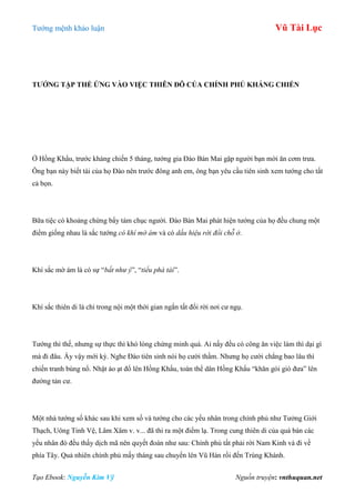 Tƣớng mệnh khảo luận Vũ Tài Lục
Tạo Ebook: Nguyễn Kim Vỹ Nguồn truyện: vnthuquan.net
TƢỚNG TẬP THỂ ỨNG VÀO VIỆC THIÊN ĐÔ CỦA CHÍNH PHỦ KHÁNG CHIẾN
Ở Hồng Khẩu, trƣớc kháng chiến 5 tháng, tƣớng gia Đào Bán Mai gặp ngƣời bạn mời ăn cơm trƣa.
Ông bạn này biết tài của họ Đào nên trƣớc đông anh em, ông bạn yêu cầu tiên sinh xem tƣớng cho tất
cả bọn.
Bữa tiệc có khoảng chừng bẩy tám chục ngƣời. Đào Bán Mai phát hiện tƣớng của họ đều chung một
điểm giống nhau là sắc tƣớng có khí mờ ám và có dấu hiệu rời đổi chỗ ở.
Khí sắc mờ ám là có sự “bất như ý”, “tiểu phá tài”.
Khí sắc thiên di là chỉ trong nội một thời gian ngắn tất đổi rời nơi cƣ ngụ.
Tƣớng thì thế, nhƣng sự thực thì khó lòng chứng minh quá. Ai nấy đều có công ăn việc làm thì dại gì
mà đi đâu. Ấy vậy mới kỳ. Nghe Đào tiên sinh nói họ cƣời thầm. Nhƣng họ cƣời chẳng bao lâu thì
chiến tranh bùng nổ. Nhật ào ạt đổ lên Hồng Khẩu, toàn thể dân Hồng Khẩu “khăn gói gió đƣa” lên
đƣờng tản cƣ.
Một nhà tƣớng số khác sau khi xem số và tƣớng cho các yếu nhân trong chính phủ nhƣ Tƣởng Giới
Thạch, Uông Tinh Vệ, Lâm Xâm v. v... đã thi ra một điểm lạ. Trong cung thiên di của quá bán các
yếu nhân đó đều thấy dịch mã nên quyết đoán nhƣ sau: Chính phủ tất phải rời Nam Kinh và đi về
phía Tây. Quả nhiên chính phủ mấy tháng sau chuyển lên Vũ Hán rồi đến Trùng Khánh.
 