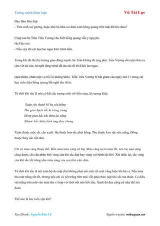 Tƣớng mệnh khảo luận Vũ Tài Lục
Tạo Ebook: Nguyễn Kim Vỹ Nguồn truyện: vnthuquan.net
Đào Bán Mai đáp:
- Tiên sinh soi gƣơng, hoặc nhờ bà nhà coi dùm xem hồng quang trên mặt đã bớt chƣa?
Chặp sau bà Trần Tiểu Vƣơng cho biết hồng quang vẫn y nguyên.
Họ Đào nói:
- Nếu vậy thì cái họa lao ngục khó tránh lắm.
Trong khi đó thì thị trƣờng giao động mạnh, bà Trần không đủ ứng phó, Tiểu Vƣơng sốt ruột nhào ra
cứu vớt tài sản, tự nghĩ rằng mình đã tán tài rồi thì khỏi lao ngục.
Quả nhiên, nhân một vụ hối lộ không khéo, Trần Tiểu Vƣơng bị bắt giam vào ngày thứ 11 trong cái
hạn mãn diện hồng quang bất nghi thu thiên.
Tứ thời khí sắc là nên có khí sắc tƣơng sinh với bốn mùa, kỵ tƣơng khắc
Xuân yêu thanh hề hạ yêu hồng
Thu gian bạch sắc hỉ trùng trùng
Đông gian hắc khí thừa lai vãng
Nhược bất chiêu hình ứng thủy chung
Xuân thuộc mộc sắc cần xanh. Hạ thuộc hỏa sắc phải hồng. Thu thuộc kim sắc nên trắng. Đông
thuộc thủy sắc cần đen.
Chỉ có màu vàng thuộc thổ. Bốn mùa màu vàng vô hại. Màu vàng lại là màu tốt, nên lúc nào vàng
cũng đƣợc, chỉ cần phân biệt vàng của khí sắc đẹp hay vàng vọt bệnh tật thôi. Xin nhắc lại, sắc vàng
của khí sắc tốt trông nhƣ màu vàng của con tằm vừa chín.
Tứ thời khí sắc là nói toàn bộ do mặt chứ không phải nói một vết một vầng hiện lên bộ vị. Nếu mùa
thu mặt trắng rất tốt, nhƣng nếu chỉ có vết trắng trên mũi vẫn phải theo luật khí sắc mà đoán. Có điều
vệt trắng trên mũi vào mùa thu vì hợp với thời tiết nên bớt xấu. Xanh đỏ đen cũng cứ nhƣ thế mà
đoán.
Thế nào là lƣu niên vận khí?
 