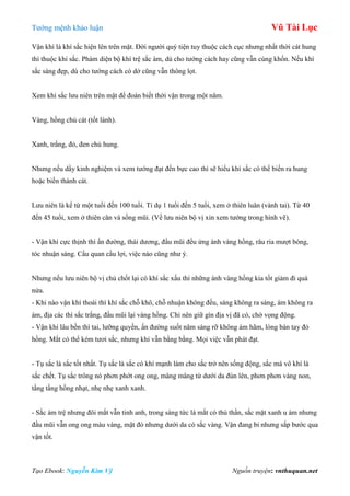 Tƣớng mệnh khảo luận Vũ Tài Lục
Tạo Ebook: Nguyễn Kim Vỹ Nguồn truyện: vnthuquan.net
Vận khí là khí sắc hiện lên trên mặt. Đời ngƣời quý tiện tuy thuộc cách cục nhƣng nhất thời cát hung
thì thuộc khí sắc. Phàm diện bộ khí trệ sắc ám, dù cho tƣớng cách hay cũng vẫn cùng khốn. Nếu khí
sắc sáng đẹp, dù cho tƣớng cách có dở cũng vẫn thông lọt.
Xem khí sắc lƣu niên trên mặt để đoán biết thời vận trong một năm.
Vàng, hồng chủ cát (tốt lành).
Xanh, trắng, đỏ, đen chủ hung.
Nhƣng nếu dầy kinh nghiệm và xem tƣớng đạt đến bực cao thì sẽ hiểu khí sắc có thể biến ra hung
hoặc biến thành cát.
Lƣu niên là kể từ một tuổi đến 100 tuổi. Tỉ dụ 1 tuổi đến 5 tuổi, xem ở thiên luân (vành tai). Từ 40
đến 45 tuổi, xem ở thiên căn và sống mũi. (Về lƣu niên bộ vị xin xem tƣớng trong hình vẽ).
- Vận khí cực thịnh thì ấn đƣờng, thái dƣơng, đầu mũi đều ửng ánh vàng hồng, râu ria mƣợt bóng,
tóc nhuận sáng. Cầu quan cầu lợi, việc nào cũng nhƣ ý.
Nhƣng nếu lƣu niên bộ vị chủ chốt lại có khí sắc xấu thì những ánh vàng hồng kia tốt giảm đi quá
nửa.
- Khi nào vận khí thoái thì khí sắc chỗ khô, chỗ nhuận không đều, sáng không ra sáng, ám không ra
ám, địa các thì sắc trắng, đầu mũi lại vàng hồng. Chỉ nên giữ gìn địa vị đã có, chớ vọng động.
- Vận khí lâu bền thì tai, lƣỡng quyền, ấn đƣờng suốt năm sáng rỡ không ám hãm, lòng bàn tay đỏ
hồng. Mắt có thể kém tƣơi sắc, nhƣng khí vẫn bằng bằng. Mọi việc vẫn phát đạt.
- Tụ sắc là sắc tốt nhất. Tụ sắc là sắc có khí mạnh làm cho sắc trở nên sống động, sắc mà vô khí là
sắc chết. Tụ sắc trông nó phơn phớt ong ong, mâng mâng từ dƣới da đùn lên, phơn phơn vàng non,
tầng tầng hồng nhạt, nhẹ nhẹ xanh xanh.
- Sắc ám trệ nhƣng đôi mắt vẫn tinh anh, trong sáng tức là mắt có thủ thần, sắc mặt xanh u ám nhƣng
đầu mũi vẫn ong ong màu vàng, mặt đỏ nhƣng dƣới da có sắc vàng. Vận đang bỉ nhƣng sắp bƣớc qua
vận tốt.
 