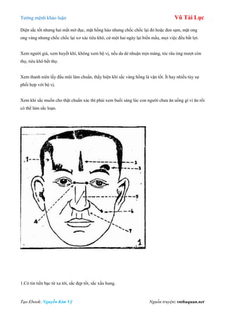 Tƣớng mệnh khảo luận Vũ Tài Lục
Tạo Ebook: Nguyễn Kim Vỹ Nguồn truyện: vnthuquan.net
Diện sắc tốt nhƣng hai mắt mờ đục, mặt hồng hào nhƣng chốc chốc lại đỏ hoặc đen sạm, mặt ong
ong vàng nhƣng chốc chốc lại xơ xác tiêu khô, cứ một hai ngày lại biến mầu, mọi việc đều bất lợi.
Xem ngƣời già, xem huyết khí, không xem bộ vị, nếu da dẻ nhuận mịn màng, tóc râu óng mƣợt còn
thọ, tiêu khô hết thọ.
Xem thanh niên lấy đầu mũi làm chuẩn, thấy hiện khí sắc vàng hồng là vận tốt. Ít hay nhiều tùy sự
phối hợp với bộ vị.
Xem khí sắc muốn cho thật chuẩn xác thì phải xem buổi sáng lúc con ngƣời chƣa ăn uống gì vì ăn rồi
có thể làm sắc loạn.
1.Có tin tiền bạc từ xa tới, sắc đẹp tốt, sắc xấu hung.
 