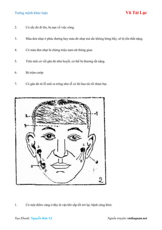 Tƣớng mệnh khảo luận Vũ Tài Lục
Tạo Ebook: Nguyễn Kim Vỹ Nguồn truyện: vnthuquan.net
2. Có sắc đỏ đi lên, bị nạn về việc công.
3. Màu đen nhạt ở phúc đƣờng hay màu đỏ nhạt mà sắc không bóng bẩy, sẽ bị tổn thất nặng.
4. Có màu đen nhạt là chứng triệu nam nữ thông gian.
5. Trên mũi có vết gân đỏ nhƣ huyết, có thể bị thƣơng rất nặng.
6. Bị trộm cƣớp
7. Có gân đỏ từ lỗ mũi ra trông nhƣ rễ cỏ thì hao tài rồi thảm bại.
1. Có một điểm vàng ở đây là vận khí sắp tốt trở lại, bệnh cũng khỏi.
 