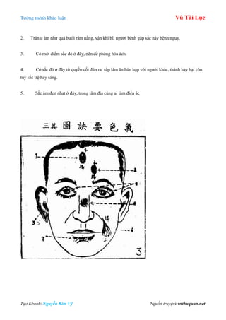 Tƣớng mệnh khảo luận Vũ Tài Lục
Tạo Ebook: Nguyễn Kim Vỹ Nguồn truyện: vnthuquan.net
2. Trán u ám nhƣ quả bƣởi rám nắng, vận khí bĩ, ngƣời bệnh gặp sắc này bệnh nguy.
3. Có một điểm sắc đỏ ở đây, nên đề phòng hỏa ách.
4. Có sắc đỏ ở đây từ quyền cốt đùn ra, sắp làm ăn hùn hạp với ngƣời khác, thành hay bại còn
tùy sắc trệ hay sáng.
5. Sắc ám đen nhạt ở đây, trong tâm địa cùng ai làm điều ác
 