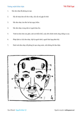Tƣớng mệnh khảo luận Vũ Tài Lục
Tạo Ebook: Nguyễn Kim Vỹ Nguồn truyện: vnthuquan.net
1. Sắc đen nhạt đề phòng tai nạn.
2. Sắc đỏ hoặc đen nổi lên ở đây, nếu sắc trệ gặp lôi thôi
3. Sắc đen nhạt, âm đức hƣ hại nguy hiểm.
4. Sắc đen nhạt, trong nhà có ngƣời đau ốm.
5. Vành tai đen nhƣ cáu ghét, anh em khốn khổ, cuộc đời chính mình cũng chẳng ra sao.
6. Pháp lệnh có sắc đen nhạt, sắp bị ngƣời dƣới, ngƣời hùn hạp phản bội.
7. Dƣới môi đen nhạt, đề phòng bị nạn sông nƣớc, nếu không thì đau thận.
 