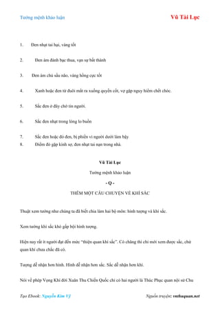 Tƣớng mệnh khảo luận Vũ Tài Lục
Tạo Ebook: Nguyễn Kim Vỹ Nguồn truyện: vnthuquan.net
1. Đen nhạt tai hại, vàng tốt
2. Đen ám đánh bạc thua, vạn sự bất thành
3. Đen ám chủ sầu não, vàng hồng cực tốt
4. Xanh hoặc đen từ đuôi mắt ra xuống quyền cốt, vợ gặp nguy hiểm chết chóc.
5. Sắc đen ở đây chớ tin ngƣời.
6. Sắc đen nhạt trong lòng lo buồn
7. Sắc đen hoặc đỏ đen, bị phiền vì ngƣời dƣới làm bậy
8. Điểm đỏ gặp kinh sợ, đen nhạt tai nạn trong nhà.
Vũ Tài Lục
Tƣớng mệnh khảo luận
- Q -
THÊM MỘT CÂU CHUYỆN VỀ KHÍ SẮC
Thuật xem tƣớng nhƣ chúng ta đã biết chia làm hai bộ môn: hình tƣợng và khí sắc.
Xem tƣớng khí sắc khó gấp bội hình tƣợng.
Hiện nay rất ít ngƣời đạt đến mức “thiện quan khí sắc”. Có chăng thì chỉ mới xem đƣợc sắc, chứ
quan khí chƣa chắc đã có.
Tƣợng dễ nhận hơn hình. Hình dễ nhận hơn sắc. Sắc dễ nhận hơn khí.
Nói về phép Vọng Khí đời Xuân Thu Chiến Quốc chỉ có hai ngƣời là Thúc Phục quan nội sử Chu
 