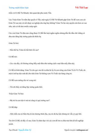 Tƣớng mệnh khảo luận Vũ Tài Lục
Tạo Ebook: Nguyễn Kim Vỹ Nguồn truyện: vnthuquan.net
triều và Cô Bố Tử Khanh, làm quan đại phu nƣớc Tấn.
Lúc Triệu Giản Tử nắm đại quyền ở Tấn, một ngày Cô Bố Tử Khanh gặp Giản Tử để xem con cái
Giản Tử sau này có nối đƣợc sự nghiệp cha ông hay không? Giản Tử lúc này quyền còn hơn cả vua
nữa, nên có dã tâm muốn cƣớp ngôi.
Các con Giản Tử đứa nào cũng đƣợc Cô Bố lần lƣợt ngắm nghía nhƣng đều lắc đầu chê chẳng có
đứa nào đáng bậc tƣớng quân đả thiên hạ.
Giản Tử hỏi:
- Nếu thế họ Triệu tôi hết thời rồi sao?
Cô Bố nói:
- Lúc vào đây, tôi thoáng trông thấy một đứa nhỏ tƣớng cách vƣợt hẳn mấy đứa này.
Cô Bố tả hình dáng. Giản Tử cho gọi vào thì ra đứa bé ấy là con riêng của Giản Tử là Vô Tuất, do
một tì nữ hạ tiện sinh đẻ cho nên Giản Tử không xem Vô Tuất vào hàng công tử.
Cô Bố xem tƣớng cho nó xong nói:
- Tôi chỉ thấy nó đáng bậc tƣớng quân thôi.
Triệu Giản Tử bảo:
- Mẹ nó là con tiện tì mà nó cũng có quý tƣớng sao?
Cô Bố đáp:
- Khí chất của nó bẩm thụ từ âm dƣơng thiên địa, mẹ nó dù hạ tiện nhƣng nó vẫn có quý khí.
Tin lời Cô Bố, từ đấy về sau, Giản Tử đàm đạo với các con để tìm ra đứa nào khả dĩ nối nghiệp
mình.
 