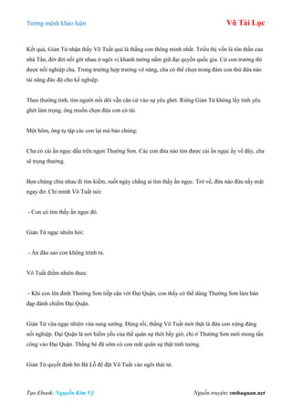 Tƣớng mệnh khảo luận Vũ Tài Lục
Tạo Ebook: Nguyễn Kim Vỹ Nguồn truyện: vnthuquan.net
Kết quả, Giản Tử nhận thấy Võ Tuất quả là thằng con thông minh nhất. Triều thị vốn là tôn thần của
nhà Tấn, đời đời nối gót nhau ở ngôi vị khanh tƣớng nắm giữ đại quyền quốc gia. Cứ con trƣởng thì
đƣợc nối nghiệp cha. Trong trƣờng hợp trƣởng vô năng, cha có thể chọn trong đám con thứ đứa nào
tài năng đức độ cho kế nghiệp.
Theo thƣờng tình, tìm ngƣời nối dõi vẫn căn cứ vào sự yêu ghét. Riêng Giản Tử không lấy tình yêu
ghét làm trọng, ông muốn chọn đứa con có tài.
Một hôm, ông tụ tập các con lại mà bảo chúng:
Cha có cái ấn ngọc dấu trên ngọn Thƣờng Sơn. Các con đứa nào tìm đƣợc cái ấn ngọc ấy về đây, cha
sẽ trọng thƣởng.
Bọn chúng chia nhau đi tìm kiếm, suốt ngày chẳng ai tìm thấy ấn ngọc. Trở về, đứa nào đứa nấy mặt
ngay đơ. Chỉ mình Vô Tuất nói:
- Con có tìm thấy ấn ngọc đó.
Giản Tử ngạc nhiên hỏi:
- Ấn đâu sao con không trình ra.
Vô Tuất điềm nhiên thƣa:
- Khi con lên đỉnh Thƣờng Sơn tiếp cận với Đại Quận, con thấy có thể dùng Thƣờng Sơn làm bàn
đạp đánh chiếm Đại Quận.
Giản Tử vừa ngạc nhiên vừa sung sƣớng. Đúng rồi, thằng Vô Tuất mới thật là đứa con xứng đáng
nối nghiệp. Đại Quận là nơi hiểm yếu của thế quân sự thời bấy giờ, chỉ ở Thƣờng Sơn mới mong tấn
công vào Đại Quận. Thằng bé đã sớm có con mắt quân sự thật tinh tƣờng.
Giản Tử quyết định bỏ Bá Lỗ để đặt Vô Tuất vào ngôi thái tử.
 