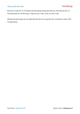 Tƣớng mệnh khảo luận Vũ Tài Lục
Tạo Ebook: Nguyễn Kim Vỹ Nguồn truyện: vnthuquan.net
Khi Giản Tử chết rồi, Vô Tuất đánh chiếm Đại Quận dƣơng danh thiên hạ. Thời thế thay đổi, Vô
Tuất tranh thiên hạ với Hàn Ngụy và lập nên nƣớc Triệu và làm vua nƣớc Triệu.
Một đứa nhỏ hình tƣợng sắc còn nhiều biến hóa nên chỉ có quan khí mới có thể đoán ra nhƣ Cô Bố
Tử Khanh đƣợc.
 
