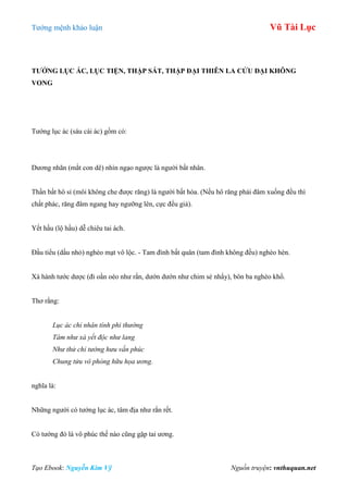 Tƣớng mệnh khảo luận Vũ Tài Lục
Tạo Ebook: Nguyễn Kim Vỹ Nguồn truyện: vnthuquan.net
TƢỚNG LỤC ÁC, LỤC TIỆN, THẬP SÁT, THẬP ĐẠI THIÊN LA CỬU ĐẠI KHÔNG
VONG
Tƣớng lục ác (sáu cái ác) gồm có:
Dƣơng nhãn (mắt con dê) nhìn ngạo ngƣợc là ngƣời bất nhân.
Thần bất hô sỉ (môi không che đƣợc răng) là ngƣời bất hòa. (Nếu hô răng phải đâm xuống đều thì
chất phác, răng đâm ngang hay ngƣỡng lên, cực đểu giả).
Yết hầu (lộ hầu) dễ chiêu tai ách.
Đầu tiểu (dầu nhỏ) nghèo mạt vô lộc. - Tam đình bất quân (tam đình không đều) nghèo hèn.
Xà hành tƣớc dƣợc (đi oằn oèo nhƣ rắn, dƣớn dƣớn nhƣ chim sẻ nhẩy), bôn ba nghèo khổ.
Thơ rằng:
Lục ác chỉ nhân tính phi thường
Tâm như xà yết độc như lang
Như thử chỉ tướng hưu vấn phúc
Chung tửu vô phòng hữu họa ương.
nghĩa là:
Những ngƣời có tƣớng lục ác, tâm địa nhƣ rắn rết.
Có tƣớng đó là vô phúc thế nào cũng gặp tai ƣơng.
 