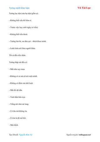 Tƣớng mệnh khảo luận Vũ Tài Lục
Tạo Ebook: Nguyễn Kim Vỹ Nguồn truyện: vnthuquan.net
Tƣớng lục tiện (sáu hạ tiện) gồm có:
- Không biết xấu hổ liêm sỉ.
- Trƣớc việc hay cƣời ngây (si tiếu).
- Không biết tiến thoái.
- Tƣớng lùn bé, ƣa đùa cợt. - thích khoe mình.
- Luôn luôn nói theo ngƣời khác.
Tất cả đều tiểu nhân.
Tƣớng thập sát đều có:
- Mắt nhƣ say rƣợu.
- Không có ai mà cứ nói một mình.
- Không có đờm mà nhổ hoài.
- Mắt đỏ dữ dằn.
- Tinh thần hôn trọc.
- Tiếng nói nhƣ sài lang.
- Có râu mà không ria.
- Cứ ăn là đổ mồ hôi.
- Mũi hếch.
 