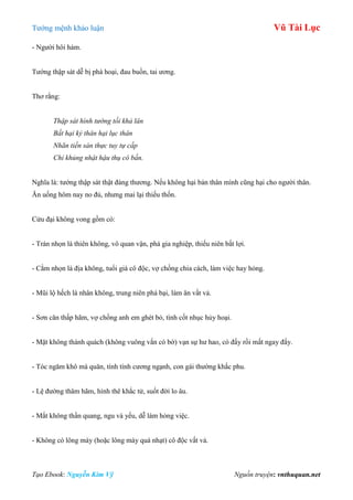 Tƣớng mệnh khảo luận Vũ Tài Lục
Tạo Ebook: Nguyễn Kim Vỹ Nguồn truyện: vnthuquan.net
- Ngƣời hôi hám.
Tƣớng thập sát dễ bị phá hoại, đau buồn, tai ƣơng.
Thơ rằng:
Thập sát hình tướng tối khả lân
Bất hại kỷ thân hại lục thân
Nhãn tiền sán thực tuy tự cấp
Chỉ khủng nhật hậu thụ cô bần.
Nghĩa là: tƣớng thập sát thật đáng thƣơng. Nếu không hại bản thân mình cũng hại cho ngƣời thân.
Ăn uống hôm nay no đủ, nhƣng mai lại thiếu thốn.
Cửu đại không vong gồm có:
- Trán nhọn là thiên không, vô quan vận, phá gia nghiệp, thiếu niên bất lợi.
- Cằm nhọn là địa không, tuổi già cô độc, vợ chồng chia cách, làm việc hay hỏng.
- Mũi lộ hếch là nhân không, trung niên phá bại, làm ăn vất vả.
- Sơn căn thấp hãm, vợ chồng anh em ghét bỏ, tình cốt nhục hủy hoại.
- Mặt không thành quách (không vuông vắn có bờ) vạn sự hƣ hao, có đấy rồi mất ngay đấy.
- Tóc ngăm khô mà quăn, tính tình cƣơng ngạnh, con gái thƣờng khắc phu.
- Lệ đƣờng thâm hãm, hình thê khắc tử, suốt đời lo âu.
- Mắt không thần quang, ngu và yếu, dễ làm hỏng việc.
- Không có lông mày (hoặc lông mày quá nhạt) cô độc vất vả.
 