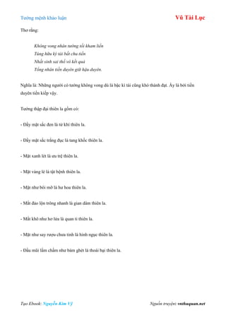 Tƣớng mệnh khảo luận Vũ Tài Lục
Tạo Ebook: Nguyễn Kim Vỹ Nguồn truyện: vnthuquan.net
Thơ rằng:
Không vong nhân tướng tối kham liền
Túng hữu kỳ tài bất chu tiền
Nhất sinh sai thố vô kết quả
Tổng nhân tiền duyên giữ hậu duyên.
Nghĩa là: Những ngƣời có tƣớng không vong dù là bậc kì tài cũng khó thành đạt. Ấy là bởi tiền
duyên tiền kiếp vậy.
Tƣớng thập đại thiên la gồm có:
- Đầy mặt sắc đen là tử khí thiên la.
- Đầy mặt sắc trắng đục là tang khốc thiên la.
- Mặt xanh lét là ƣu trệ thiên la.
- Mặt vàng lè là tật bệnh thiên la.
- Mặt nhƣ bôi mỡ là hƣ hoa thiên la.
- Mắt đảo lộn trông nhanh là gian dâm thiên la.
- Mắt khô nhƣ hơ lửa là quan ti thiên la.
- Mặt nhƣ say rƣợu chƣa tỉnh là hình ngục thiên la.
- Đầu mũi lấm chấm nhƣ bám ghét là thoái bại thiên la.
 